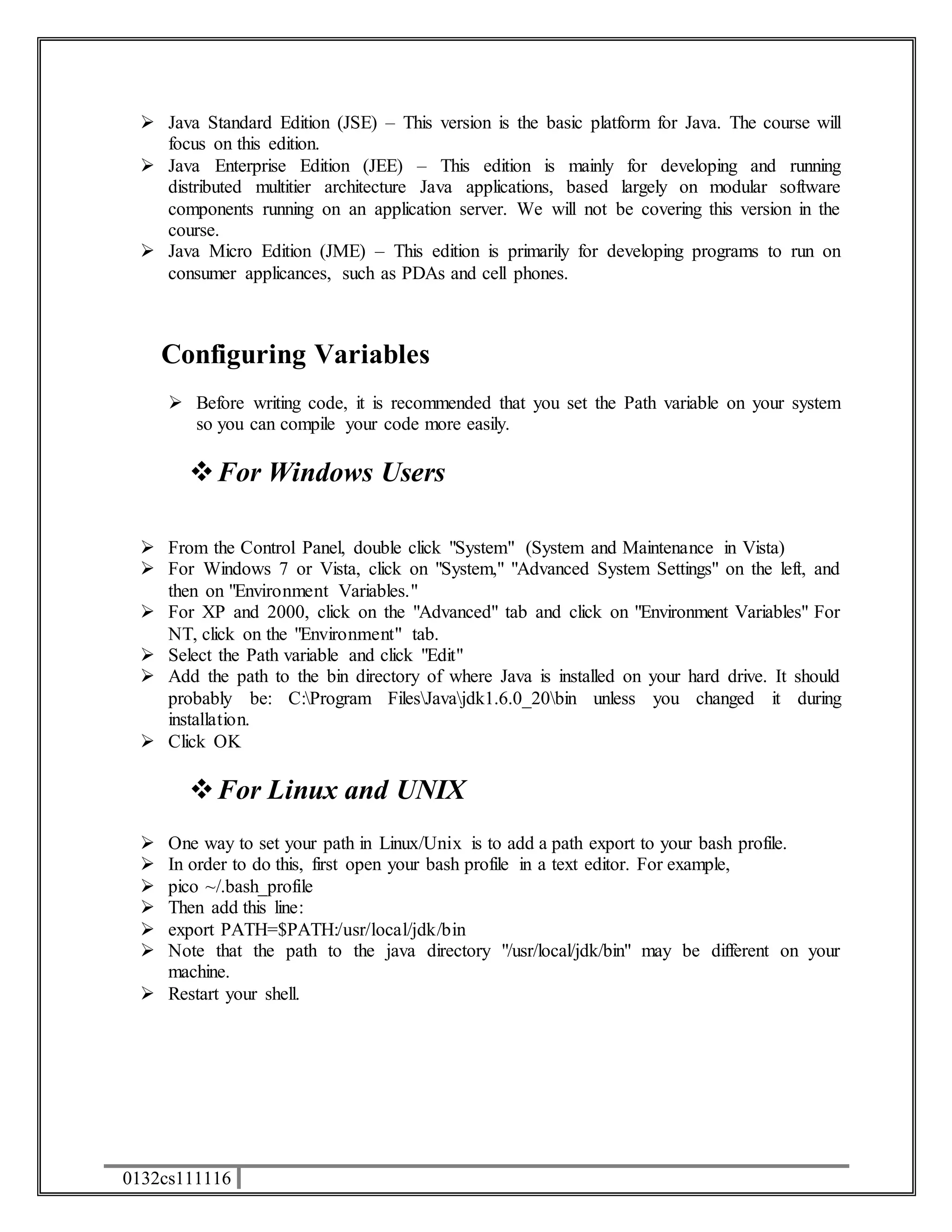  Java Standard Edition (JSE) – This version is the basic platform for Java. The course will 
focus on this edition. 
 Java Enterprise Edition (JEE) – This edition is mainly for developing and running 
distributed multitier architecture Java applications, based largely on modular software 
components running on an application server. We will not be covering this version in the 
course. 
 Java Micro Edition (JME) – This edition is primarily for developing programs to run on 
consumer applicances, such as PDAs and cell phones. 
Configuring Variables 
 Before writing code, it is recommended that you set the Path variable on your system 
so you can compile your code more easily. 
 For Windows Users 
 From the Control Panel, double click "System" (System and Maintenance in Vista) 
 For Windows 7 or Vista, click on "System," "Advanced System Settings" on the left, and 
then on "Environment Variables." 
 For XP and 2000, click on the "Advanced" tab and click on "Environment Variables" For 
NT, click on the "Environment" tab. 
 Select the Path variable and click "Edit" 
 Add the path to the bin directory of where Java is installed on your hard drive. It should 
probably be: C:Program FilesJavajdk1.6.0_20bin unless you changed it during 
installation. 
 Click OK 
 For Linux and UNIX 
 One way to set your path in Linux/Unix is to add a path export to your bash profile. 
 In order to do this, first open your bash profile in a text editor. For example, 
 pico ~/.bash_profile 
 Then add this line: 
 export PATH=$PATH:/usr/local/jdk/bin 
 Note that the path to the java directory "/usr/local/jdk/bin" may be different on your 
machine. 
 Restart your shell. 
0132cs111116 
 