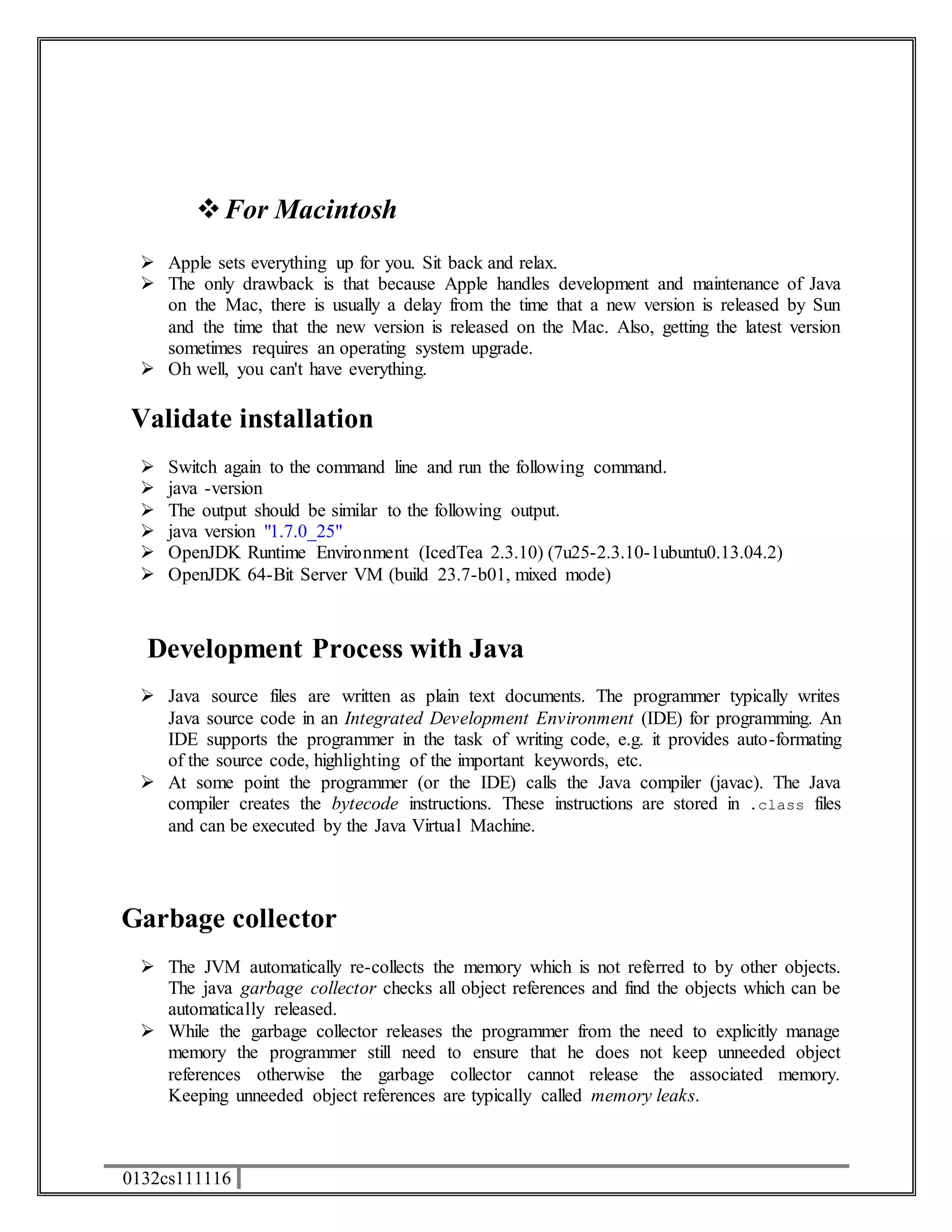  For Macintosh 
 Apple sets everything up for you. Sit back and relax. 
 The only drawback is that because Apple handles development and maintenance of Java 
on the Mac, there is usually a delay from the time that a new version is released by Sun 
and the time that the new version is released on the Mac. Also, getting the latest version 
sometimes requires an operating system upgrade. 
 Oh well, you can't have everything. 
Validate installation 
 Switch again to the command line and run the following command. 
 java -version 
 The output should be similar to the following output. 
 java version "1.7.0_25" 
 OpenJDK Runtime Environment (IcedTea 2.3.10) (7u25-2.3.10-1ubuntu0.13.04.2) 
 OpenJDK 64-Bit Server VM (build 23.7-b01, mixed mode) 
Development Process with Java 
 Java source files are written as plain text documents. The programmer typically writes 
Java source code in an Integrated Development Environment (IDE) for programming. An 
IDE supports the programmer in the task of writing code, e.g. it provides auto-formating 
of the source code, highlighting of the important keywords, etc. 
 At some point the programmer (or the IDE) calls the Java compiler (javac). The Java 
compiler creates the bytecode instructions. These instructions are stored in .class files 
and can be executed by the Java Virtual Machine. 
Garbage collector 
 The JVM automatically re-collects the memory which is not referred to by other objects. 
The java garbage collector checks all object references and find the objects which can be 
automatically released. 
 While the garbage collector releases the programmer from the need to explicitly manage 
memory the programmer still need to ensure that he does not keep unneeded object 
references otherwise the garbage collector cannot release the associated memory. 
Keeping unneeded object references are typically called memory leaks. 
0132cs111116 
 