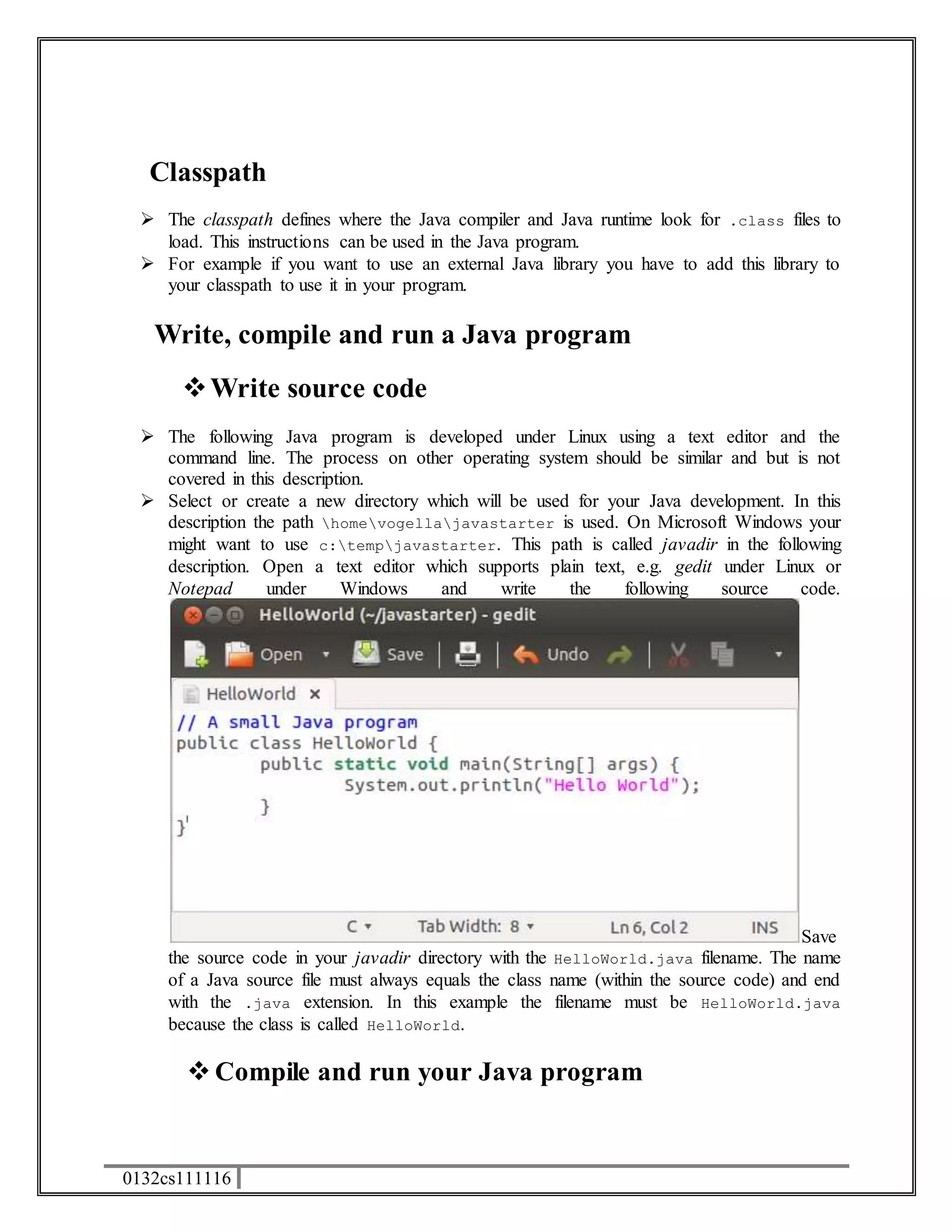 Classpath 
 The classpath defines where the Java compiler and Java runtime look for .class files to 
load. This instructions can be used in the Java program. 
 For example if you want to use an external Java library you have to add this library to 
your classpath to use it in your program. 
Write, compile and run a Java program 
 Write source code 
 The following Java program is developed under Linux using a text editor and the 
command line. The process on other operating system should be similar and but is not 
covered in this description. 
 Select or create a new directory which will be used for your Java development. In this 
description the path homevogellajavastarter is used. On Microsoft Windows your 
might want to use c:tempjavastarter. This path is called javadir in the following 
description. Open a text editor which supports plain text, e.g. gedit under Linux or 
Notepad under Windows and write the following source code. 
0132cs111116 
Save 
the source code in your javadir directory with the HelloWorld.java filename. The name 
of a Java source file must always equals the class name (within the source code) and end 
with the .java extension. In this example the filename must be HelloWorld.java 
because the class is called HelloWorld. 
 Compile and run your Java program 
 