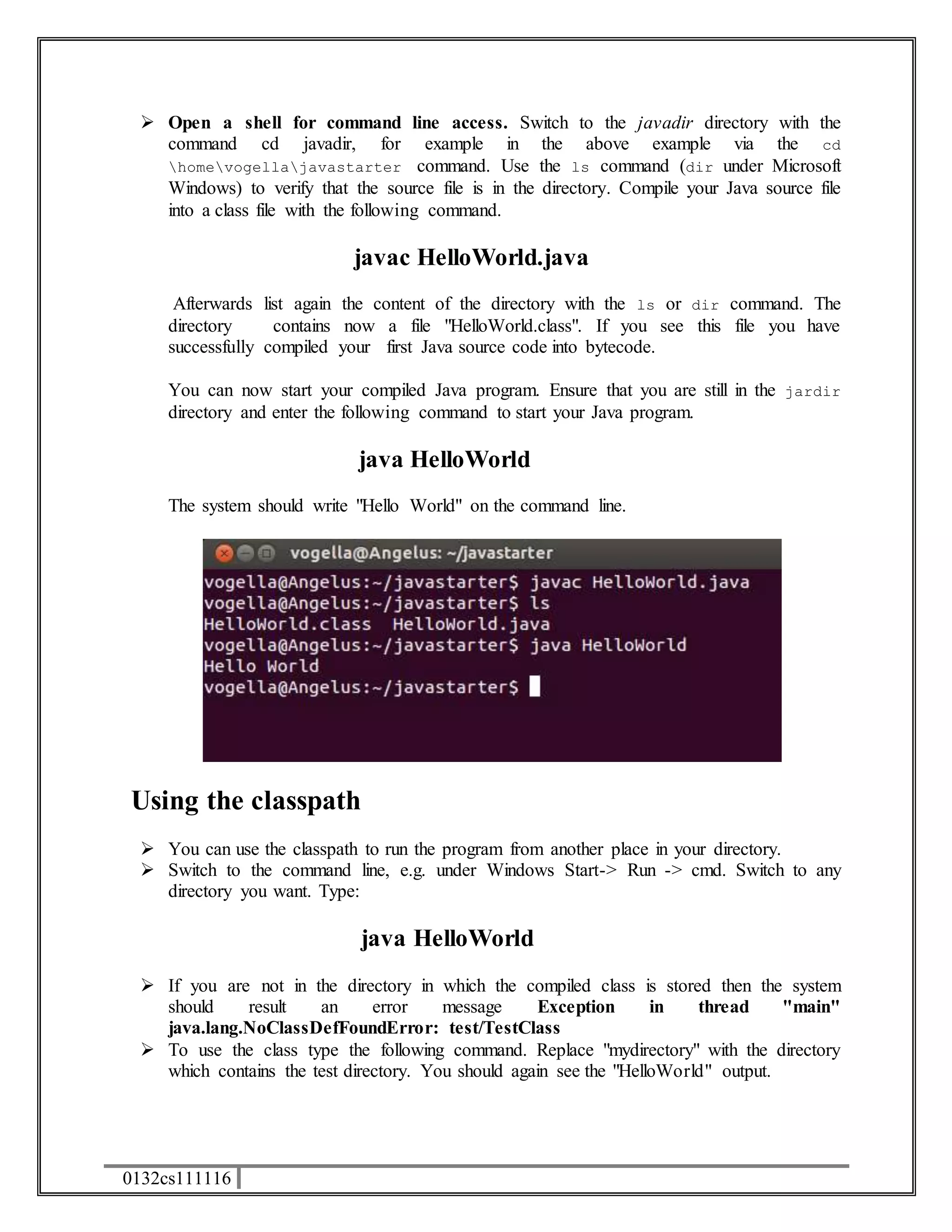  Open a shell for command line access. Switch to the javadir directory with the 
command cd javadir, for example in the above example via the cd 
homevogellajavastarter command. Use the ls command (dir under Microsoft 
Windows) to verify that the source file is in the directory. Compile your Java source file 
into a class file with the following command. 
0132cs111116 
javac HelloWorld.java 
Afterwards list again the content of the directory with the ls or dir command. The 
directory contains now a file "HelloWorld.class". If you see this file you have 
successfully compiled your first Java source code into bytecode. 
You can now start your compiled Java program. Ensure that you are still in the jardir 
directory and enter the following command to start your Java program. 
java HelloWorld 
The system should write "Hello World" on the command line. 
Using the classpath 
 You can use the classpath to run the program from another place in your directory. 
 Switch to the command line, e.g. under Windows Start-> Run -> cmd. Switch to any 
directory you want. Type: 
java HelloWorld 
 If you are not in the directory in which the compiled class is stored then the system 
should result an error message Exception in thread "main" 
java.lang.NoClassDefFoundError: test/TestClass 
 To use the class type the following command. Replace "mydirectory" with the directory 
which contains the test directory. You should again see the "HelloWorld" output. 
 