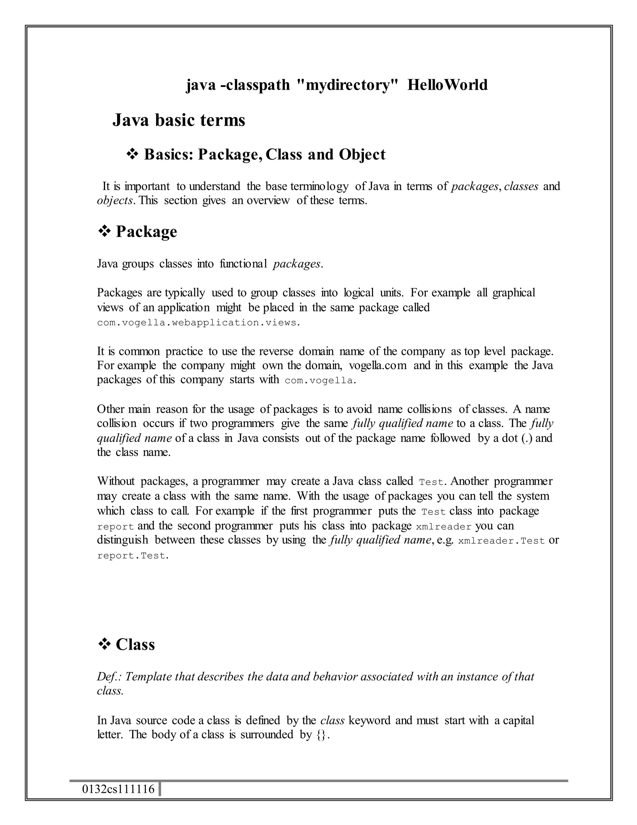0132cs111116 
java -classpath "mydirectory" HelloWorld 
Java basic terms 
 Basics: Package, Class and Object 
It is important to understand the base terminology of Java in terms of packages, classes and 
objects. This section gives an overview of these terms. 
 Package 
Java groups classes into functional packages. 
Packages are typically used to group classes into logical units. For example all graphical 
views of an application might be placed in the same package called 
com.vogella.webapplication.views. 
It is common practice to use the reverse domain name of the company as top level package. 
For example the company might own the domain, vogella.com and in this example the Java 
packages of this company starts with com.vogella. 
Other main reason for the usage of packages is to avoid name collisions of classes. A name 
collision occurs if two programmers give the same fully qualified name to a class. The fully 
qualified name of a class in Java consists out of the package name followed by a dot (.) and 
the class name. 
Without packages, a programmer may create a Java class called Test. Another programmer 
may create a class with the same name. With the usage of packages you can tell the system 
which class to call. For example if the first programmer puts the Test class into package 
report and the second programmer puts his class into package xmlreader you can 
distinguish between these classes by using the fully qualified name, e.g. xmlreader.Test or 
report.Test. 
 Class 
Def.: Template that describes the data and behavior associated with an instance of that 
class. 
In Java source code a class is defined by the class keyword and must start with a capital 
letter. The body of a class is surrounded by {}. 
 