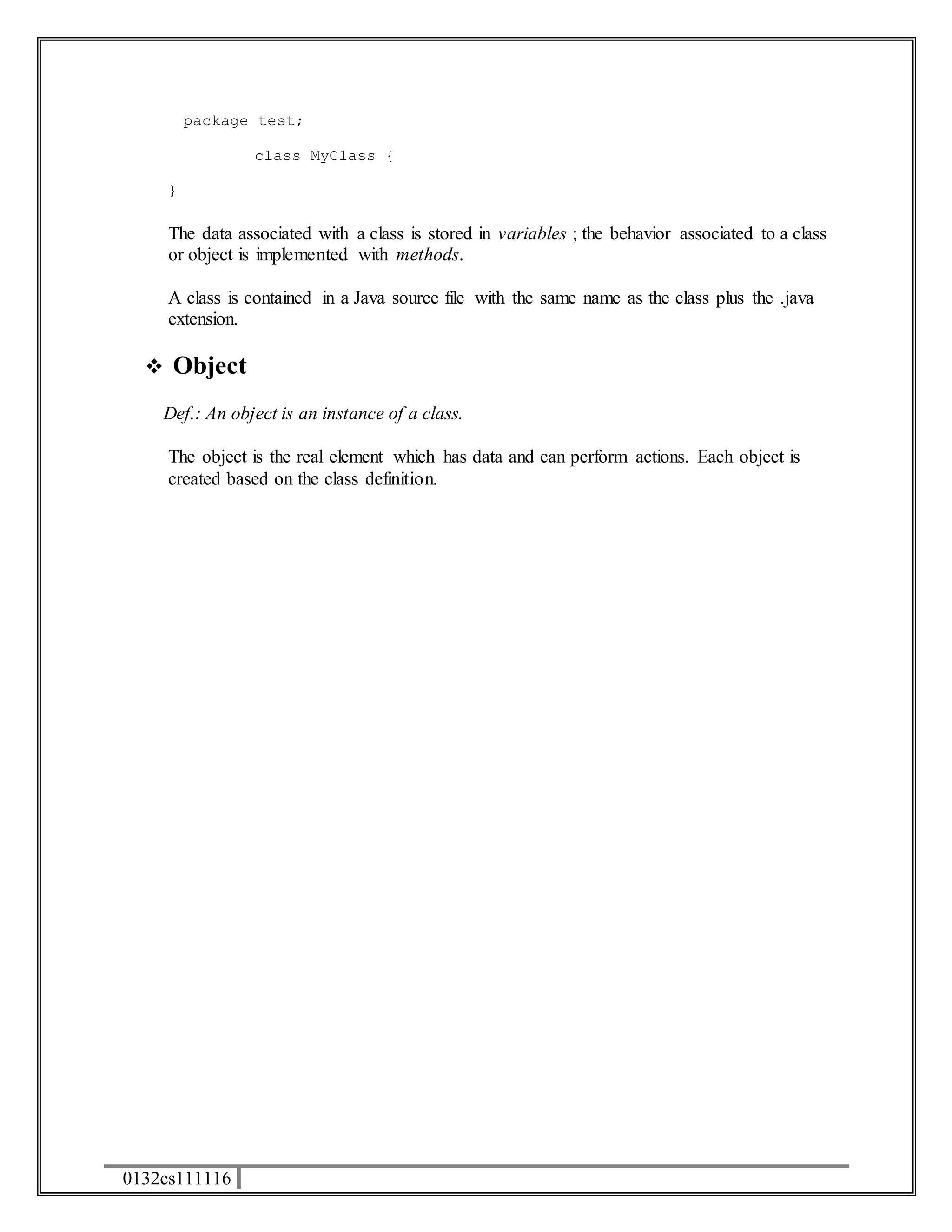 package test; 
0132cs111116 
class MyClass { 
} 
The data associated with a class is stored in variables ; the behavior associated to a class 
or object is implemented with methods. 
A class is contained in a Java source file with the same name as the class plus the .java 
extension. 
 Object 
Def.: An object is an instance of a class. 
The object is the real element which has data and can perform actions. Each object is 
created based on the class definition. 
 