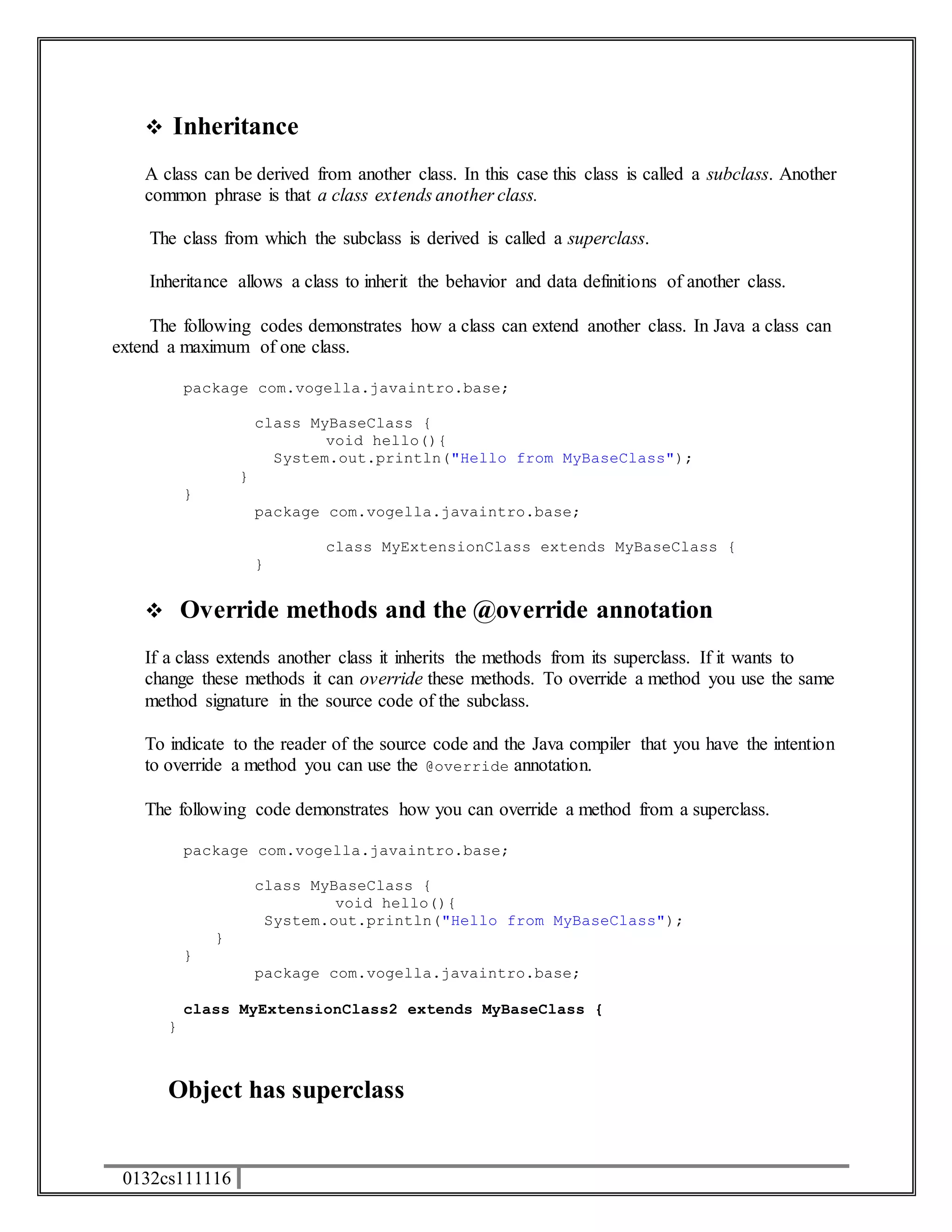  Inheritance 
A class can be derived from another class. In this case this class is called a subclass. Another 
common phrase is that a class extends another class. 
The class from which the subclass is derived is called a superclass. 
Inheritance allows a class to inherit the behavior and data definitions of another class. 
The following codes demonstrates how a class can extend another class. In Java a class can 
extend a maximum of one class. 
package com.vogella.javaintro.base; 
0132cs111116 
class MyBaseClass { 
void hello(){ 
System.out.println("Hello from MyBaseClass"); 
} 
} 
package com.vogella.javaintro.base; 
class MyExtensionClass extends MyBaseClass { 
} 
 Override methods and the @override annotation 
If a class extends another class it inherits the methods from its superclass. If it wants to 
change these methods it can override these methods. To override a method you use the same 
method signature in the source code of the subclass. 
To indicate to the reader of the source code and the Java compiler that you have the intention 
to override a method you can use the @override annotation. 
The following code demonstrates how you can override a method from a superclass. 
package com.vogella.javaintro.base; 
class MyBaseClass { 
void hello(){ 
System.out.println("Hello from MyBaseClass"); 
} 
} 
package com.vogella.javaintro.base; 
class MyExtensionClass2 extends MyBaseClass { 
} 
Object has superclass 
 