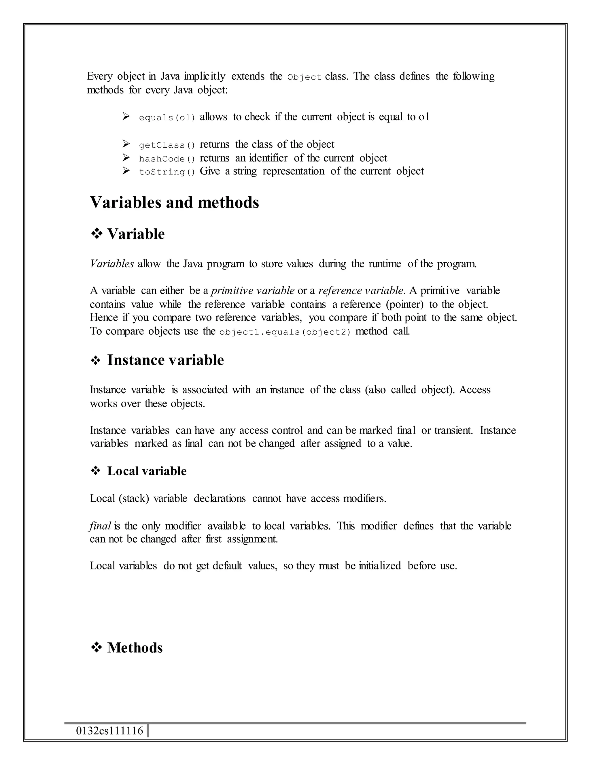 Every object in Java implicitly extends the Object class. The class defines the following 
methods for every Java object: 
 equals(o1) allows to check if the current object is equal to o1 
 getClass() returns the class of the object 
 hashCode() returns an identifier of the current object 
 toString() Give a string representation of the current object 
Variables and methods 
 Variable 
Variables allow the Java program to store values during the runtime of the program. 
A variable can either be a primitive variable or a reference variable. A primitive variable 
contains value while the reference variable contains a reference (pointer) to the object. 
Hence if you compare two reference variables, you compare if both point to the same object. 
To compare objects use the object1.equals(object2) method call. 
 Instance variable 
Instance variable is associated with an instance of the class (also called object). Access 
works over these objects. 
Instance variables can have any access control and can be marked final or transient. Instance 
variables marked as final can not be changed after assigned to a value. 
 Local variable 
Local (stack) variable declarations cannot have access modifiers. 
final is the only modifier available to local variables. This modifier defines that the variable 
can not be changed after first assignment. 
Local variables do not get default values, so they must be initialized before use. 
 Methods 
0132cs111116 
 