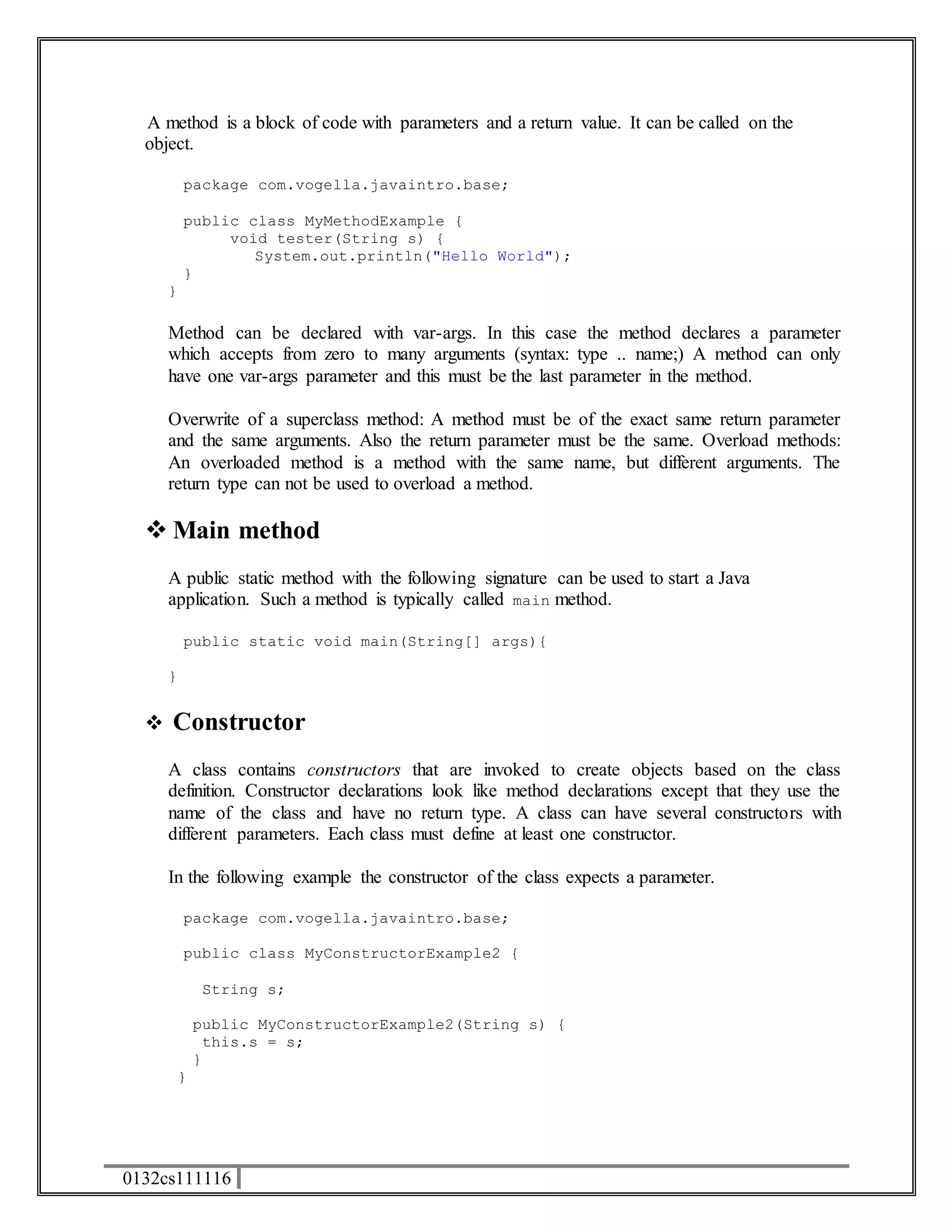 A method is a block of code with parameters and a return value. It can be called on the 
object. 
package com.vogella.javaintro.base; 
public class MyMethodExample { 
void tester(String s) { 
0132cs111116 
System.out.println("Hello World"); 
} 
} 
Method can be declared with var-args. In this case the method declares a parameter 
which accepts from zero to many arguments (syntax: type .. name;) A method can only 
have one var-args parameter and this must be the last parameter in the method. 
Overwrite of a superclass method: A method must be of the exact same return parameter 
and the same arguments. Also the return parameter must be the same. Overload methods: 
An overloaded method is a method with the same name, but different arguments. The 
return type can not be used to overload a method. 
 Main method 
A public static method with the following signature can be used to start a Java 
application. Such a method is typically called main method. 
public static void main(String[] args){ 
} 
 Constructor 
A class contains constructors that are invoked to create objects based on the class 
definition. Constructor declarations look like method declarations except that they use the 
name of the class and have no return type. A class can have several constructors with 
different parameters. Each class must define at least one constructor. 
In the following example the constructor of the class expects a parameter. 
package com.vogella.javaintro.base; 
public class MyConstructorExample2 { 
String s; 
public MyConstructorExample2(String s) { 
this.s = s; 
} 
} 
 