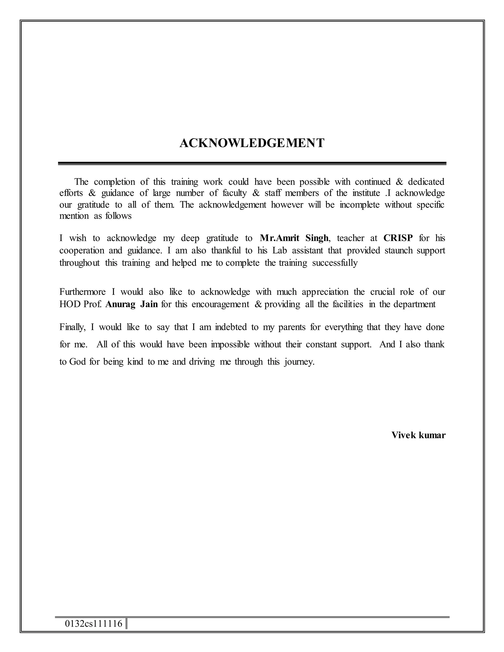 0132cs111116 
ACKNOWLEDGEMENT 
The completion of this training work could have been possible with continued & dedicated 
efforts & guidance of large number of faculty & staff members of the institute .I acknowledge 
our gratitude to all of them. The acknowledgement however will be incomplete without specific 
mention as follows 
I wish to acknowledge my deep gratitude to Mr.Amrit Singh, teacher at CRISP for his 
cooperation and guidance. I am also thankful to his Lab assistant that provided staunch support 
throughout this training and helped me to complete the training successfully 
Furthermore I would also like to acknowledge with much appreciation the crucial role of our 
HOD Prof. Anurag Jain for this encouragement & providing all the facilities in the department 
Finally, I would like to say that I am indebted to my parents for everything that they have done 
for me. All of this would have been impossible without their constant support. And I also thank 
to God for being kind to me and driving me through this journey. 
Vivek kumar 
 