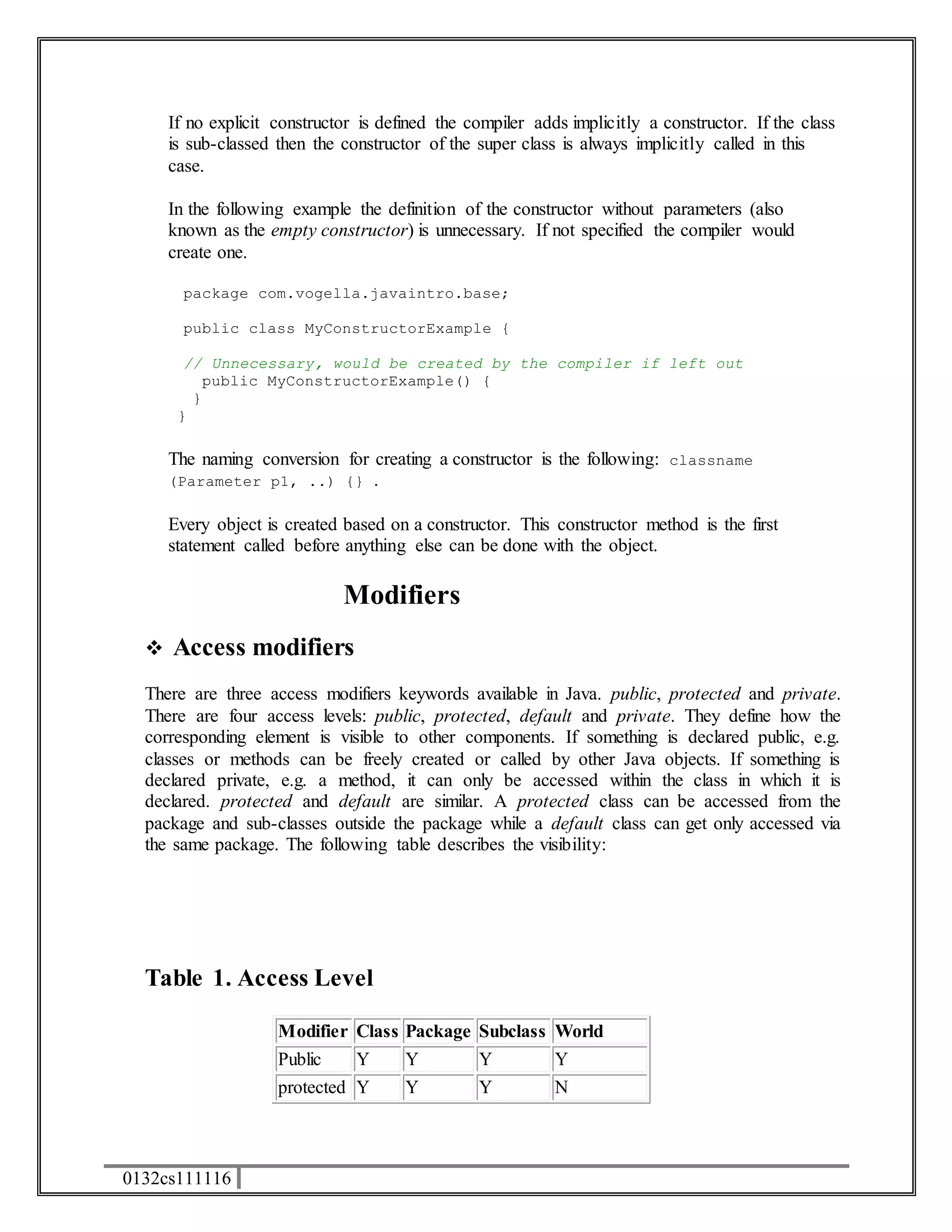 If no explicit constructor is defined the compiler adds implicitly a constructor. If the class 
is sub-classed then the constructor of the super class is always implicitly called in this 
case. 
In the following example the definition of the constructor without parameters (also 
known as the empty constructor) is unnecessary. If not specified the compiler would 
create one. 
package com.vogella.javaintro.base; 
public class MyConstructorExample { 
// Unnecessary, would be created by the compiler if left out 
public MyConstructorExample() { 
} 
} 
The naming conversion for creating a constructor is the following: classname 
(Parameter p1, ..) {} . 
Every object is created based on a constructor. This constructor method is the first 
statement called before anything else can be done with the object. 
0132cs111116 
Modifiers 
 Access modifiers 
There are three access modifiers keywords available in Java. public, protected and private. 
There are four access levels: public, protected, default and private. They define how the 
corresponding element is visible to other components. If something is declared public, e.g. 
classes or methods can be freely created or called by other Java objects. If something is 
declared private, e.g. a method, it can only be accessed within the class in which it is 
declared. protected and default are similar. A protected class can be accessed from the 
package and sub-classes outside the package while a default class can get only accessed via 
the same package. The following table describes the visibility: 
Table 1. Access Level 
Modifier Class Package Subclass World 
Public Y Y Y Y 
protected Y Y Y N 
 