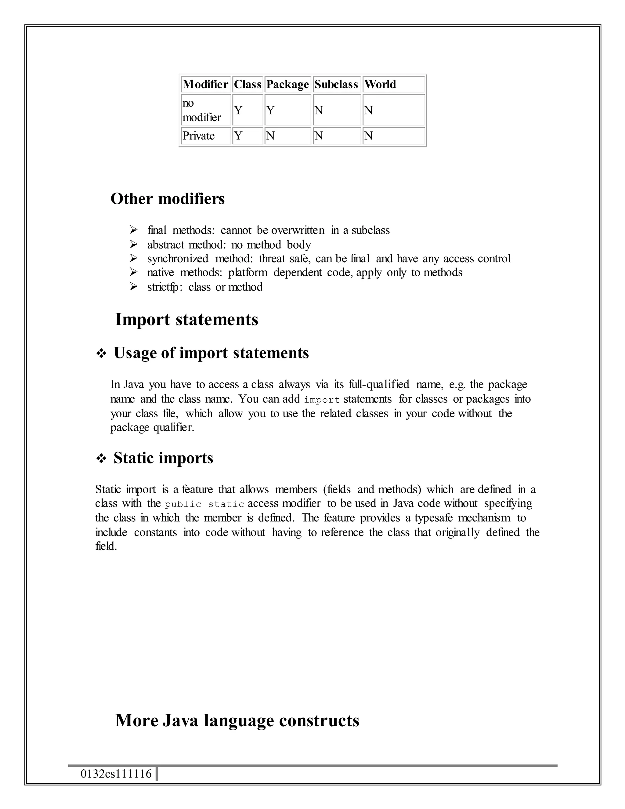 0132cs111116 
Modifier Class Package Subclass World 
no 
Y Y N N 
modifier 
Private Y N N N 
Other modifiers 
 final methods: cannot be overwritten in a subclass 
 abstract method: no method body 
 synchronized method: threat safe, can be final and have any access control 
 native methods: platform dependent code, apply only to methods 
 strictfp: class or method 
Import statements 
 Usage of import statements 
In Java you have to access a class always via its full-qualified name, e.g. the package 
name and the class name. You can add import statements for classes or packages into 
your class file, which allow you to use the related classes in your code without the 
package qualifier. 
 Static imports 
Static import is a feature that allows members (fields and methods) which are defined in a 
class with the public static access modifier to be used in Java code without specifying 
the class in which the member is defined. The feature provides a typesafe mechanism to 
include constants into code without having to reference the class that originally defined the 
field. 
More Java language constructs 
 