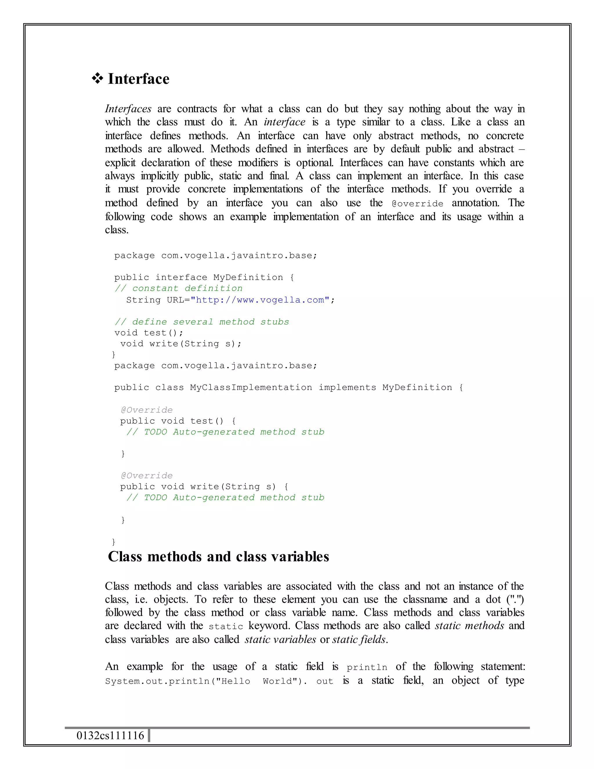  Interface 
Interfaces are contracts for what a class can do but they say nothing about the way in 
which the class must do it. An interface is a type similar to a class. Like a class an 
interface defines methods. An interface can have only abstract methods, no concrete 
methods are allowed. Methods defined in interfaces are by default public and abstract – 
explicit declaration of these modifiers is optional. Interfaces can have constants which are 
always implicitly public, static and final. A class can implement an interface. In this case 
it must provide concrete implementations of the interface methods. If you override a 
method defined by an interface you can also use the @override annotation. The 
following code shows an example implementation of an interface and its usage within a 
class. 
package com.vogella.javaintro.base; 
public interface MyDefinition { 
// constant definition 
String URL="http://www.vogella.com"; 
// define several method stubs 
void test(); 
void write(String s); 
} 
package com.vogella.javaintro.base; 
public class MyClassImplementation implements MyDefinition { 
@Override 
public void test() { 
// TODO Auto-generated method stub 
} 
@Override 
public void write(String s) { 
// TODO Auto-generated method stub 
} 
} 
Class methods and class variables 
Class methods and class variables are associated with the class and not an instance of the 
class, i.e. objects. To refer to these element you can use the classname and a dot (".") 
followed by the class method or class variable name. Class methods and class variables 
are declared with the static keyword. Class methods are also called static methods and 
class variables are also called static variables or static fields. 
An example for the usage of a static field is println of the following statement: 
System.out.println("Hello World"). out is a static field, an object of type 
0132cs111116 
 