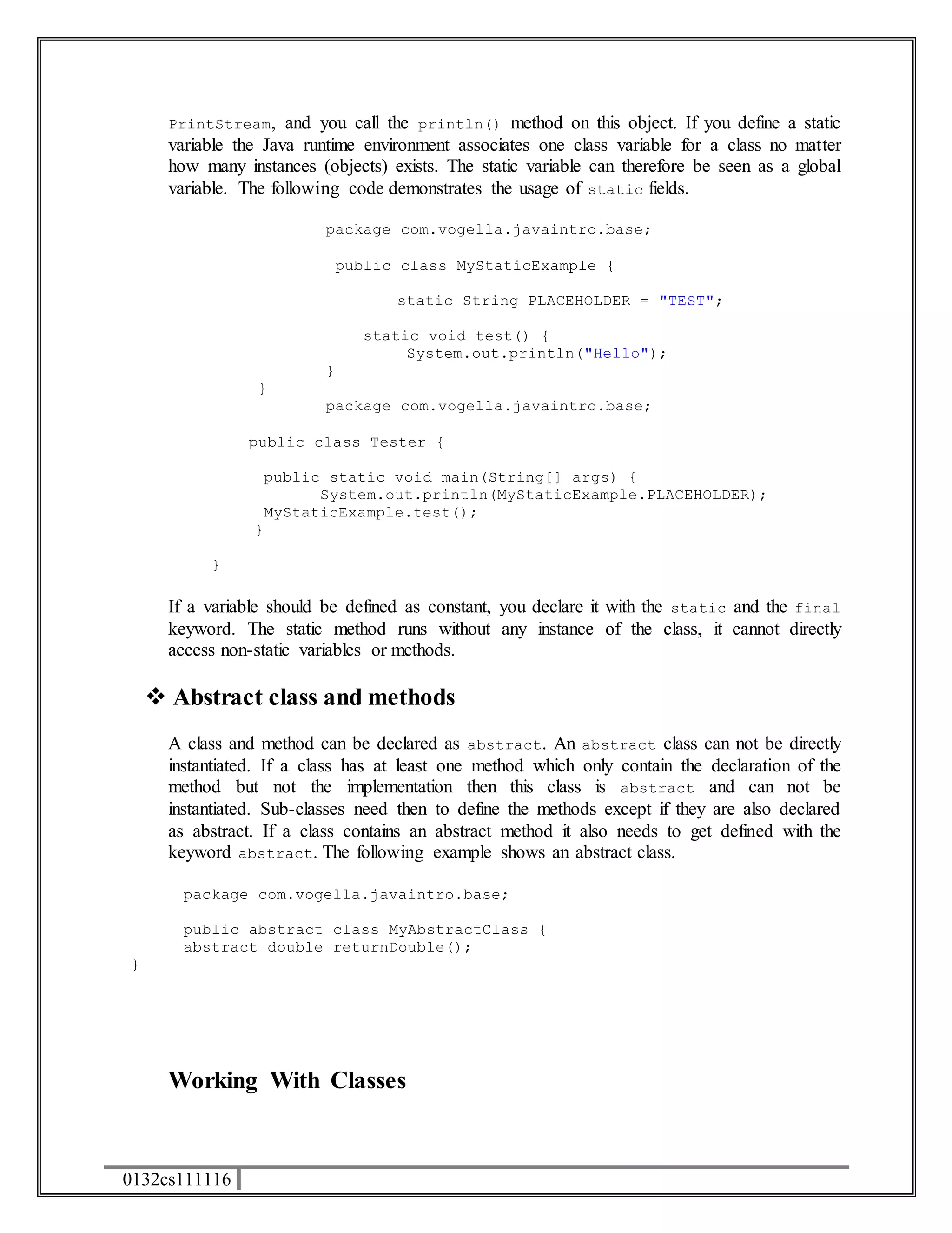 PrintStream, and you call the println() method on this object. If you define a static 
variable the Java runtime environment associates one class variable for a class no matter 
how many instances (objects) exists. The static variable can therefore be seen as a global 
variable. The following code demonstrates the usage of static fields. 
0132cs111116 
package com.vogella.javaintro.base; 
public class MyStaticExample { 
static String PLACEHOLDER = "TEST"; 
static void test() { 
System.out.println("Hello"); 
} 
} 
package com.vogella.javaintro.base; 
public class Tester { 
public static void main(String[] args) { 
System.out.println(MyStaticExample.PLACEHOLDER); 
MyStaticExample.test(); 
} 
} 
If a variable should be defined as constant, you declare it with the static and the final 
keyword. The static method runs without any instance of the class, it cannot directly 
access non-static variables or methods. 
 Abstract class and methods 
A class and method can be declared as abstract. An abstract class can not be directly 
instantiated. If a class has at least one method which only contain the declaration of the 
method but not the implementation then this class is abstract and can not be 
instantiated. Sub-classes need then to define the methods except if they are also declared 
as abstract. If a class contains an abstract method it also needs to get defined with the 
keyword abstract. The following example shows an abstract class. 
package com.vogella.javaintro.base; 
public abstract class MyAbstractClass { 
abstract double returnDouble(); 
} 
Working With Classes 
 