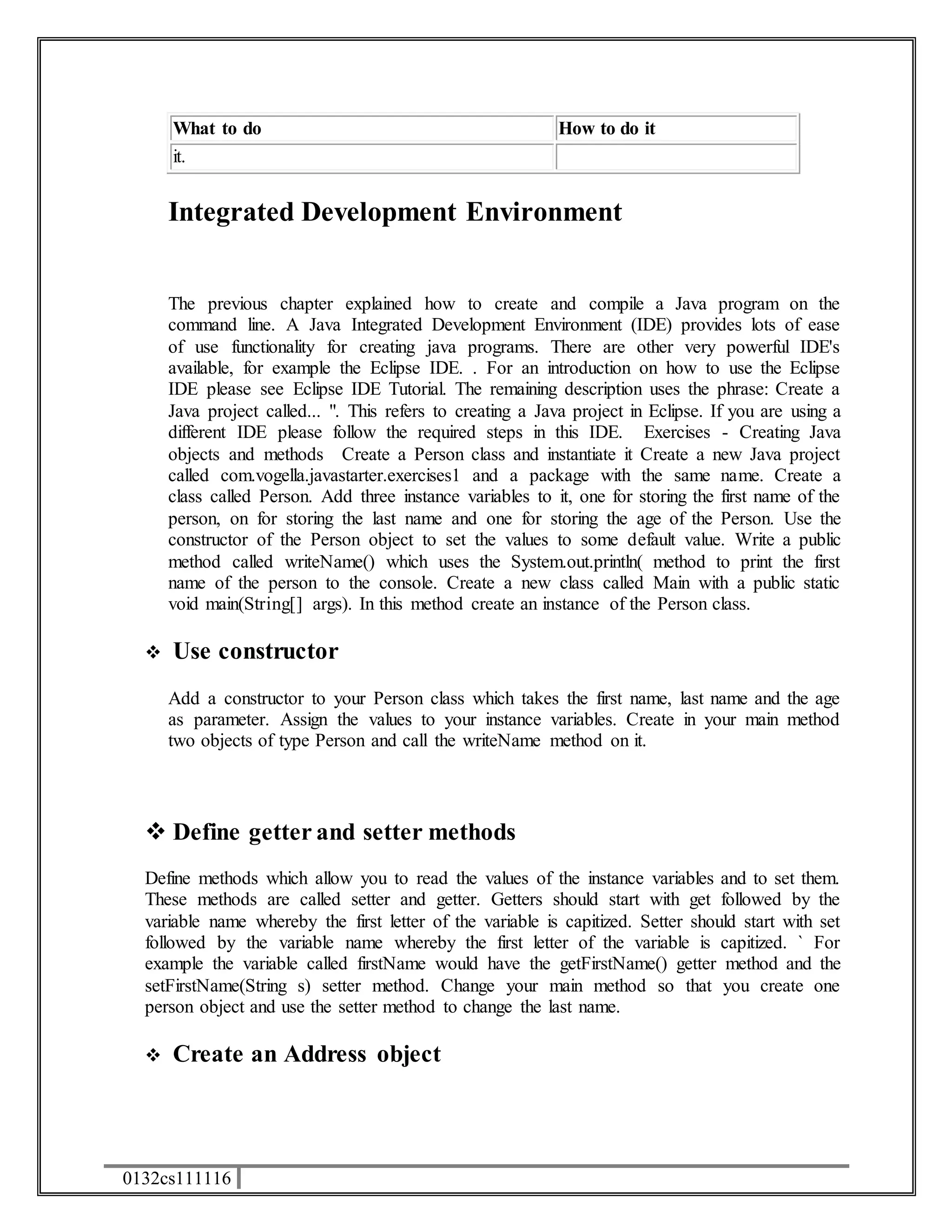 What to do How to do it 
it. 
Integrated Development Environment 
The previous chapter explained how to create and compile a Java program on the 
command line. A Java Integrated Development Environment (IDE) provides lots of ease 
of use functionality for creating java programs. There are other very powerful IDE's 
available, for example the Eclipse IDE. . For an introduction on how to use the Eclipse 
IDE please see Eclipse IDE Tutorial. The remaining description uses the phrase: Create a 
Java project called... ". This refers to creating a Java project in Eclipse. If you are using a 
different IDE please follow the required steps in this IDE. Exercises - Creating Java 
objects and methods Create a Person class and instantiate it Create a new Java project 
called com.vogella.javastarter.exercises1 and a package with the same name. Create a 
class called Person. Add three instance variables to it, one for storing the first name of the 
person, on for storing the last name and one for storing the age of the Person. Use the 
constructor of the Person object to set the values to some default value. Write a public 
method called writeName() which uses the System.out.println( method to print the first 
name of the person to the console. Create a new class called Main with a public static 
void main(String[] args). In this method create an instance of the Person class. 
 Use constructor 
Add a constructor to your Person class which takes the first name, last name and the age 
as parameter. Assign the values to your instance variables. Create in your main method 
two objects of type Person and call the writeName method on it. 
 Define getter and setter methods 
Define methods which allow you to read the values of the instance variables and to set them. 
These methods are called setter and getter. Getters should start with get followed by the 
variable name whereby the first letter of the variable is capitized. Setter should start with set 
followed by the variable name whereby the first letter of the variable is capitized. ` For 
example the variable called firstName would have the getFirstName() getter method and the 
setFirstName(String s) setter method. Change your main method so that you create one 
person object and use the setter method to change the last name. 
 Create an Address object 
0132cs111116 
 
