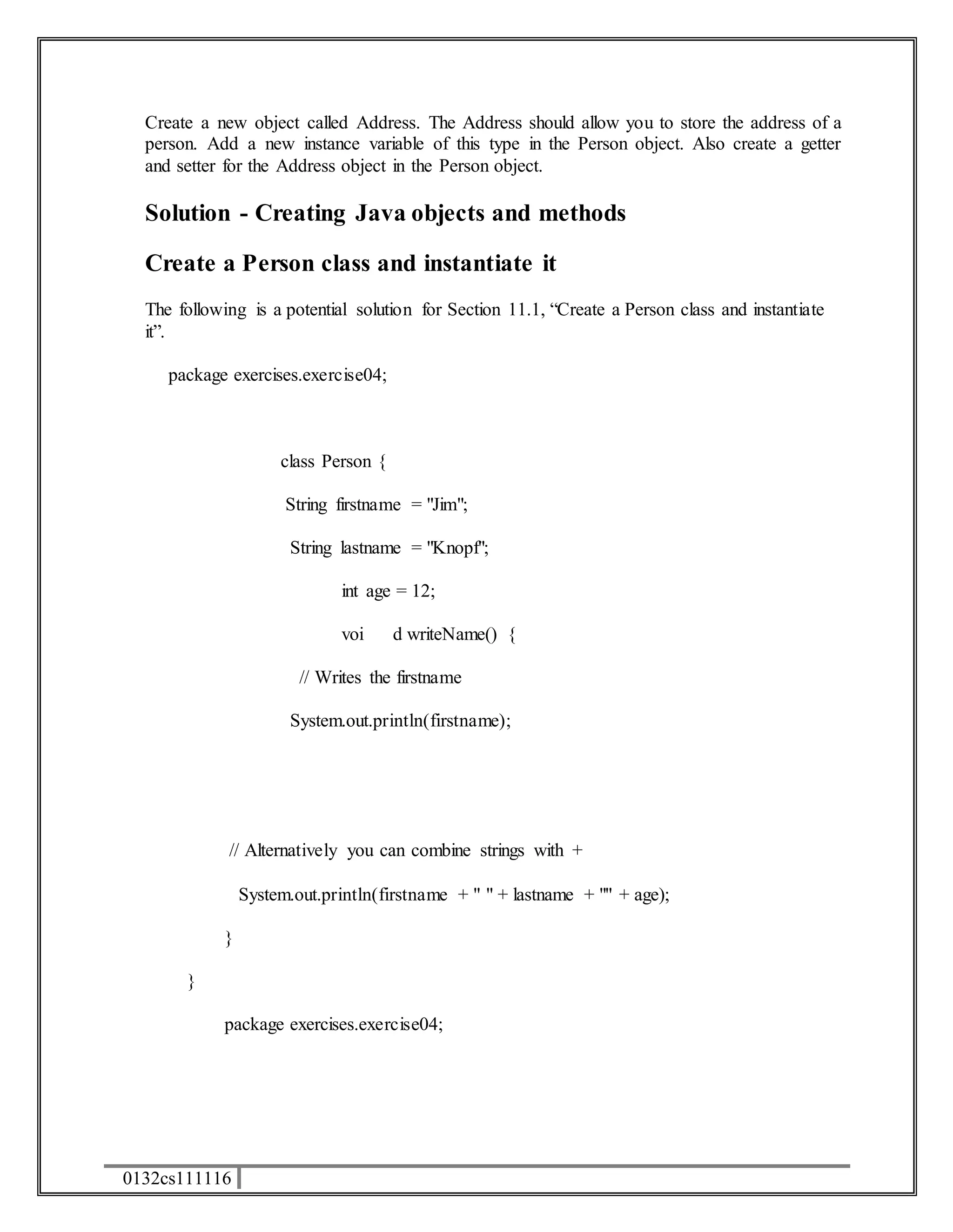 Create a new object called Address. The Address should allow you to store the address of a 
person. Add a new instance variable of this type in the Person object. Also create a getter 
and setter for the Address object in the Person object. 
Solution - Creating Java objects and methods 
Create a Person class and instantiate it 
The following is a potential solution for Section 11.1, “Create a Person class and instantiate 
it”. 
package exercises.exercise04; 
0132cs111116 
class Person { 
String firstname = "Jim"; 
String lastname = "Knopf"; 
int age = 12; 
voi d writeName() { 
// Writes the firstname 
System.out.println(firstname); 
// Alternatively you can combine strings with + 
System.out.println(firstname + " " + lastname + "" + age); 
} 
} 
package exercises.exercise04; 
 