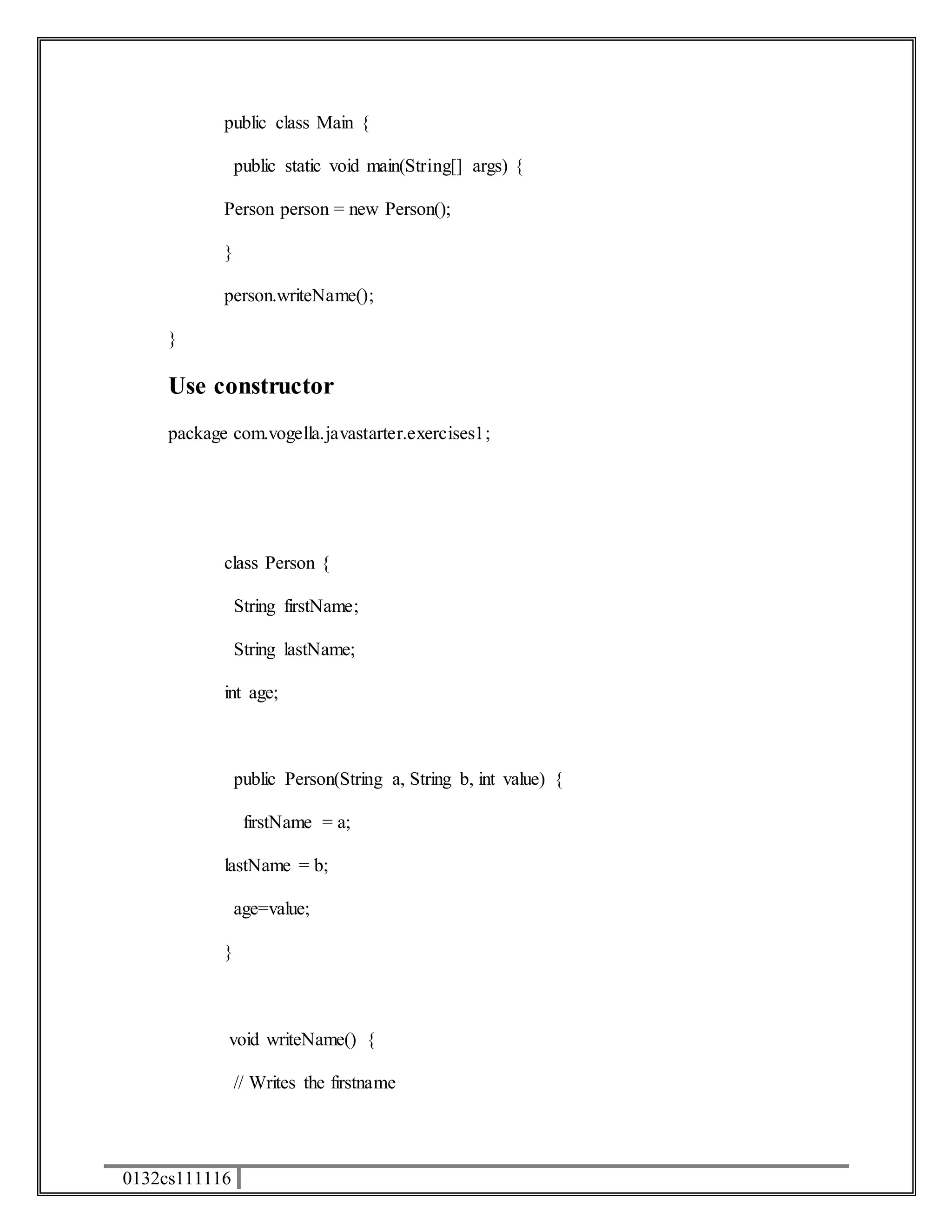 public class Main { 
0132cs111116 
public static void main(String[] args) { 
Person person = new Person(); 
} 
person.writeName(); 
} 
Use constructor 
package com.vogella.javastarter.exercises1; 
class Person { 
String firstName; 
String lastName; 
int age; 
public Person(String a, String b, int value) { 
firstName = a; 
lastName = b; 
age=value; 
} 
void writeName() { 
// Writes the firstname 
 