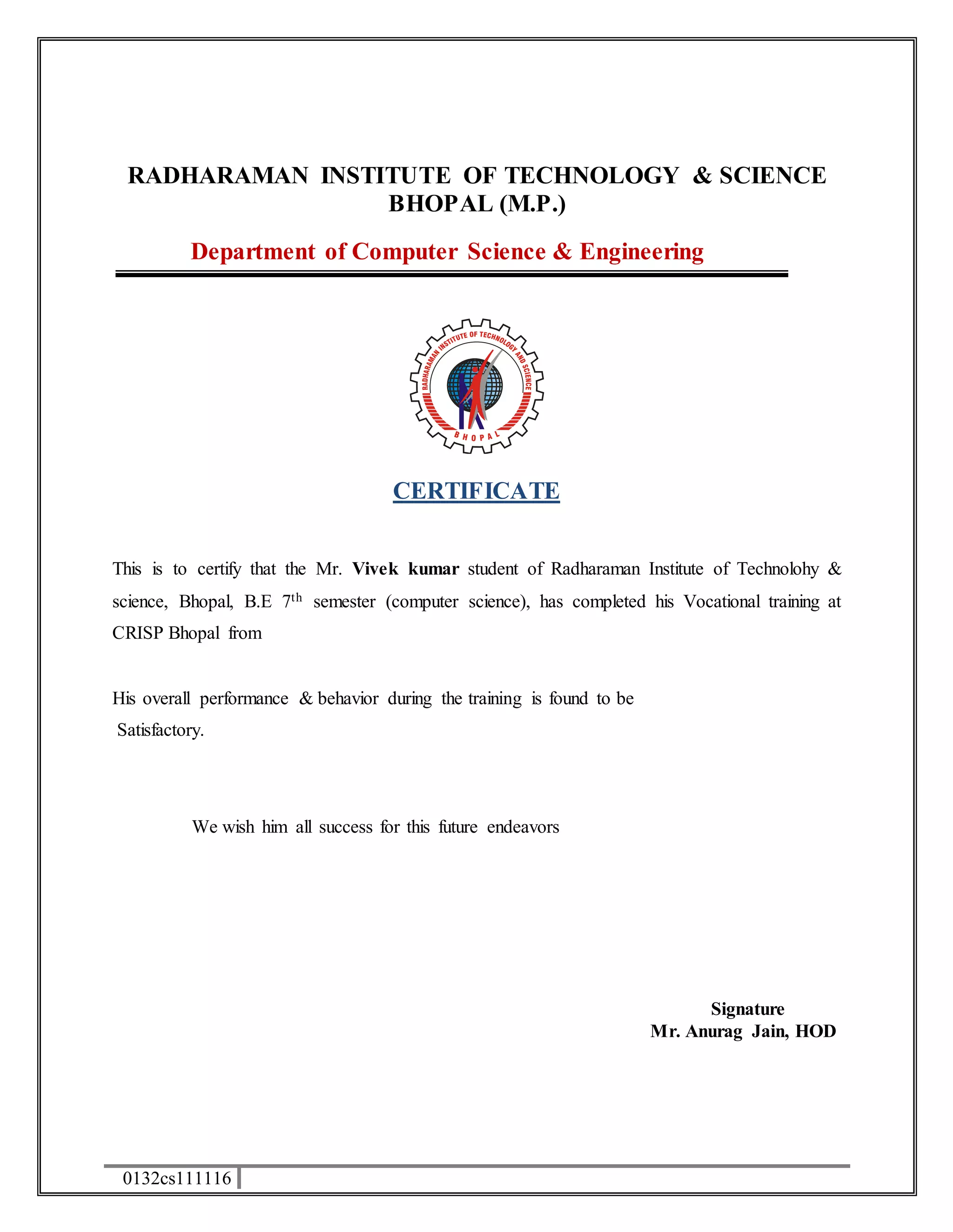 RADHARAMAN INSTITUTE OF TECHNOLOGY & SCIENCE 
0132cs111116 
BHOPAL (M.P.) 
Department of Computer Science & Engineering 
CERTIFICATE 
This is to certify that the Mr. Vivek kumar student of Radharaman Institute of Technolohy & 
science, Bhopal, B.E 7th semester (computer science), has completed his Vocational training at 
CRISP Bhopal from 
His overall performance & behavior during the training is found to be 
Satisfactory. 
We wish him all success for this future endeavors 
Signature 
Mr. Anurag Jain, HOD 
 