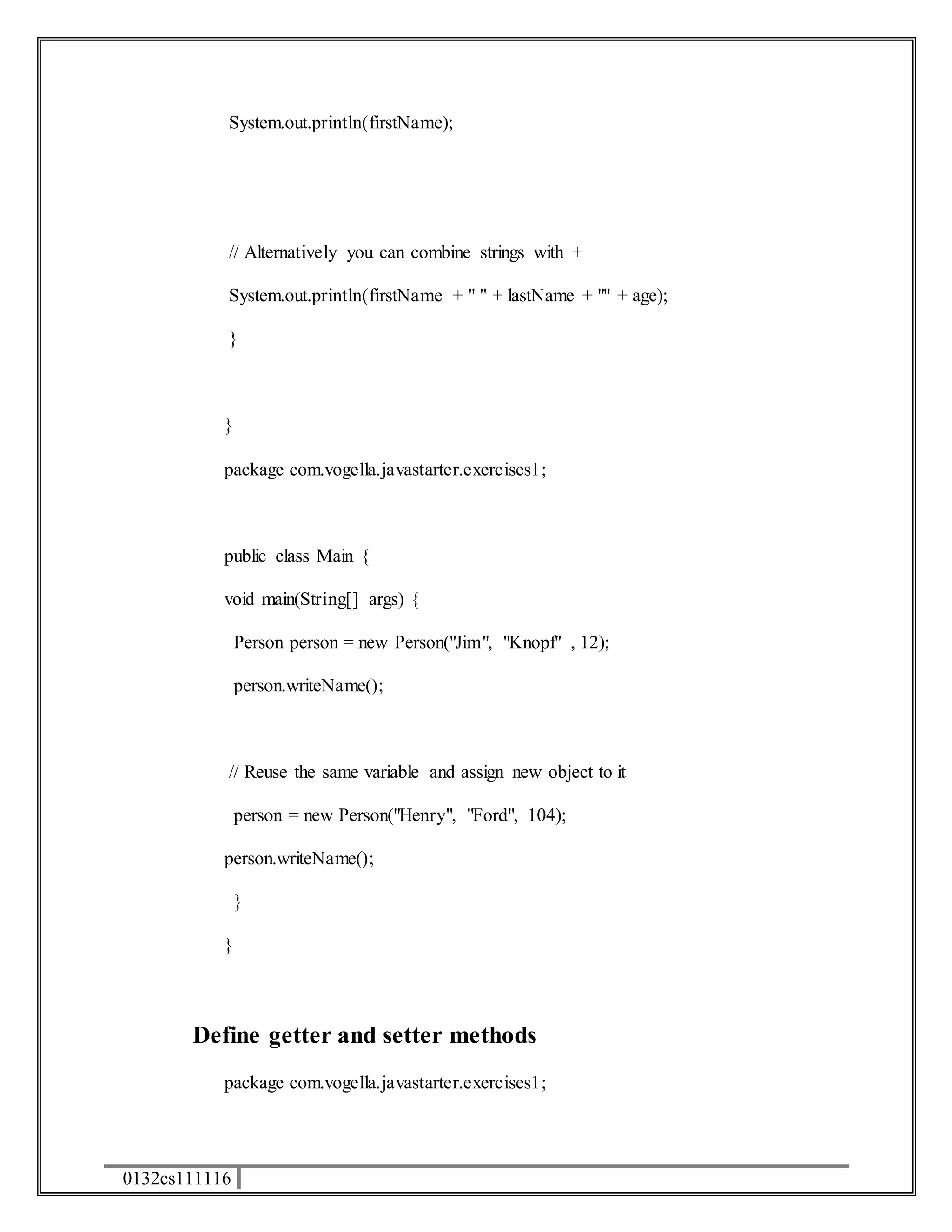 System.out.println(firstName); 
// Alternatively you can combine strings with + 
System.out.println(firstName + " " + lastName + "" + age); 
} 
} 
package com.vogella.javastarter.exercises1; 
public class Main { 
void main(String[] args) { 
0132cs111116 
Person person = new Person("Jim", "Knopf" , 12); 
person.writeName(); 
// Reuse the same variable and assign new object to it 
person = new Person("Henry", "Ford", 104); 
person.writeName(); 
} 
} 
Define getter and setter methods 
package com.vogella.javastarter.exercises1; 
 