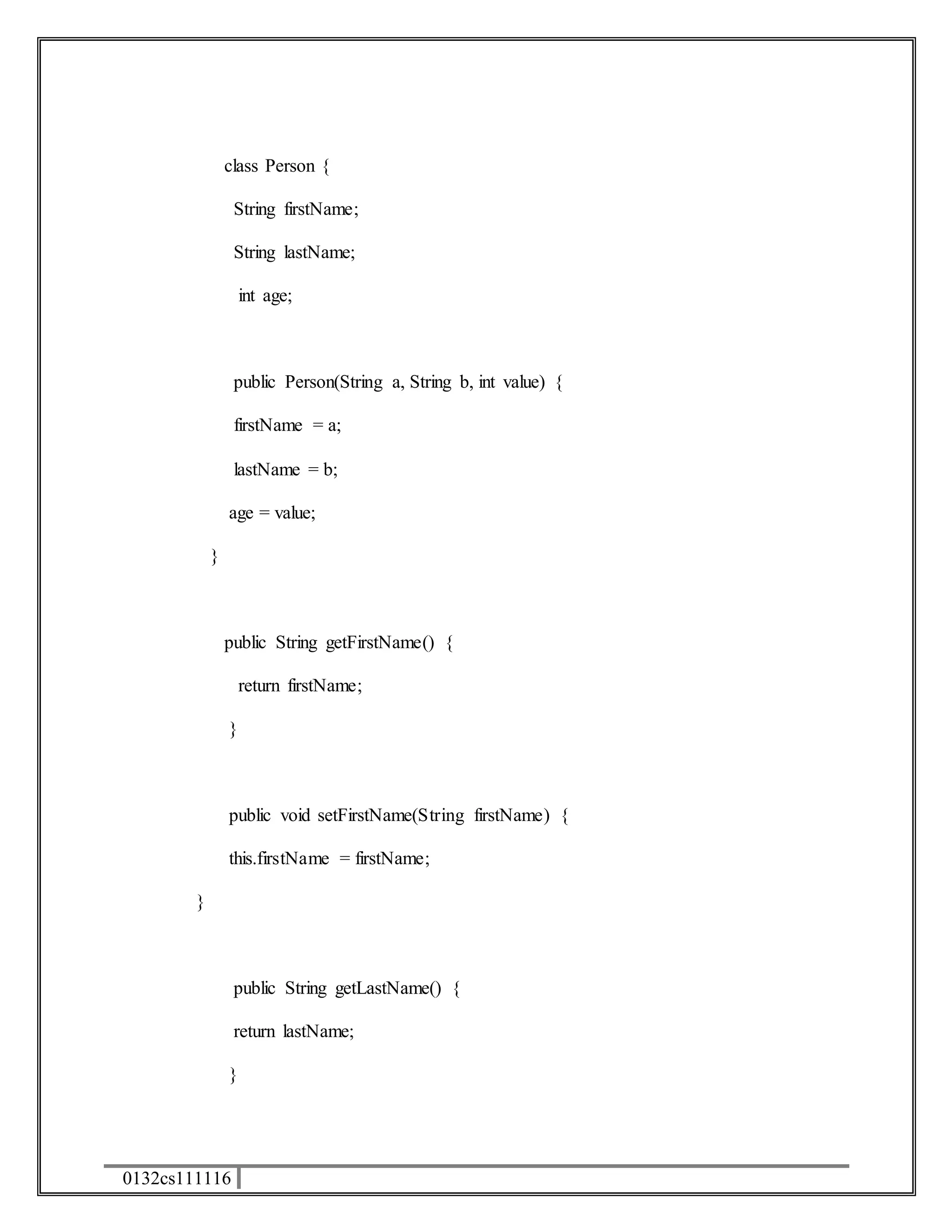 class Person { 
0132cs111116 
String firstName; 
String lastName; 
int age; 
public Person(String a, String b, int value) { 
firstName = a; 
lastName = b; 
age = value; 
} 
public String getFirstName() { 
return firstName; 
} 
public void setFirstName(String firstName) { 
this.firstName = firstName; 
} 
public String getLastName() { 
return lastName; 
} 
 