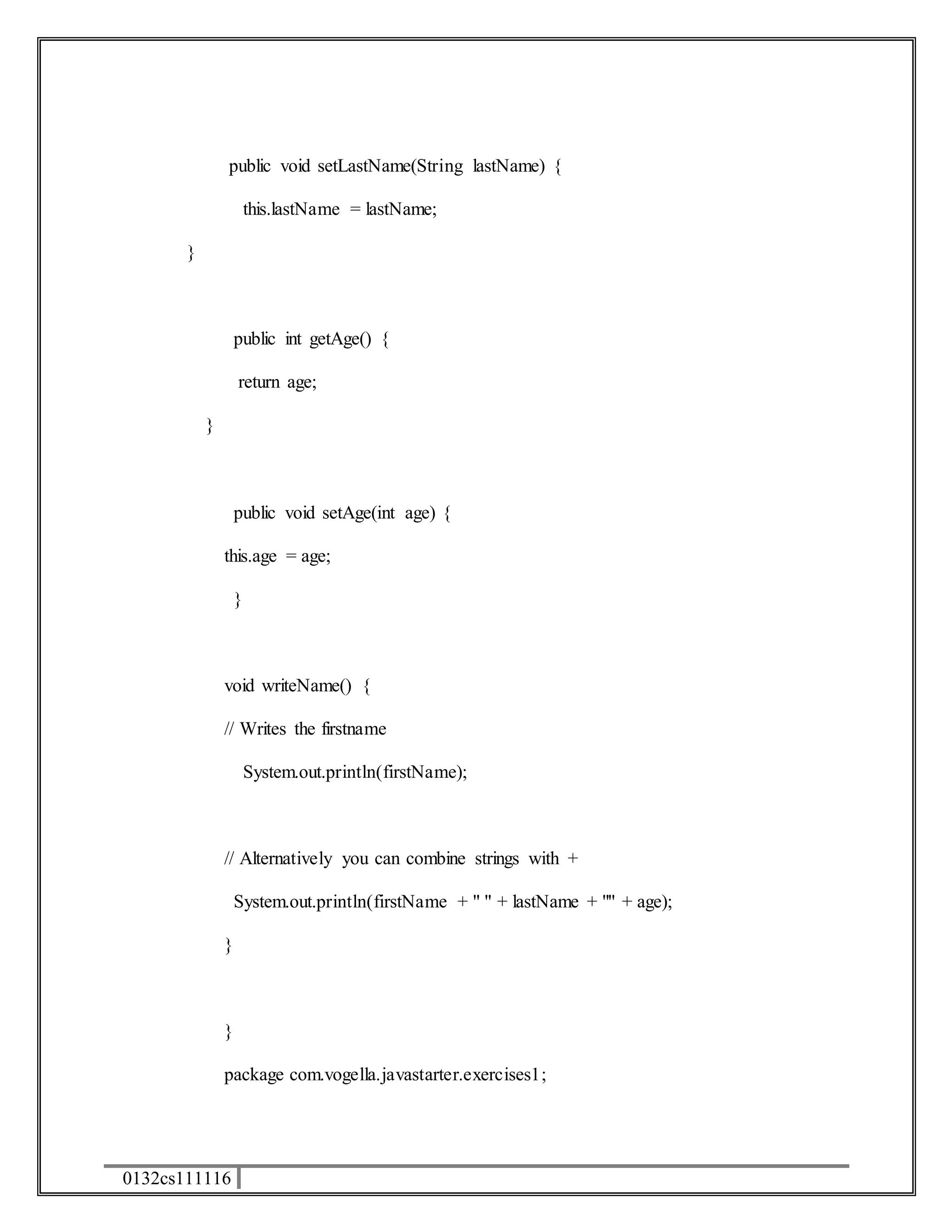 public void setLastName(String lastName) { 
0132cs111116 
this.lastName = lastName; 
} 
public int getAge() { 
return age; 
} 
public void setAge(int age) { 
this.age = age; 
} 
void writeName() { 
// Writes the firstname 
System.out.println(firstName); 
// Alternatively you can combine strings with + 
System.out.println(firstName + " " + lastName + "" + age); 
} 
} 
package com.vogella.javastarter.exercises1; 
 