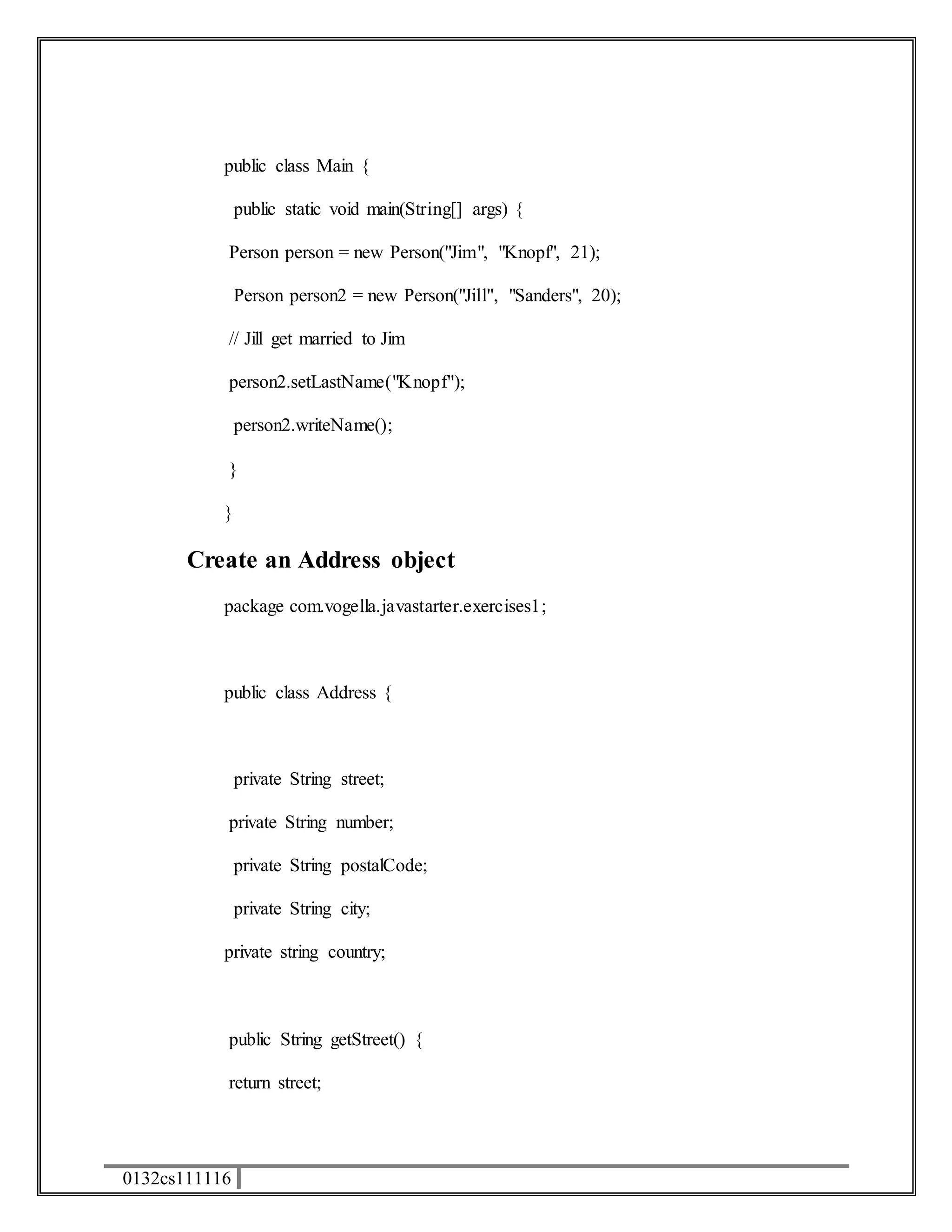 public class Main { 
0132cs111116 
public static void main(String[] args) { 
Person person = new Person("Jim", "Knopf", 21); 
Person person2 = new Person("Jill", "Sanders", 20); 
// Jill get married to Jim 
person2.setLastName("Knopf"); 
person2.writeName(); 
} 
} 
Create an Address object 
package com.vogella.javastarter.exercises1; 
public class Address { 
private String street; 
private String number; 
private String postalCode; 
private String city; 
private string country; 
public String getStreet() { 
return street; 
 