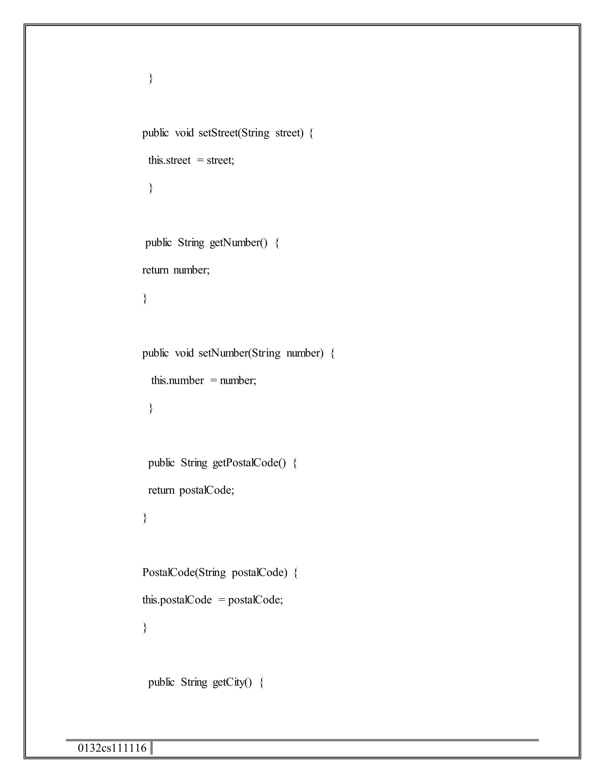 0132cs111116 
} 
public void setStreet(String street) { 
this.street = street; 
} 
public String getNumber() { 
return number; 
} 
public void setNumber(String number) { 
this.number = number; 
} 
public String getPostalCode() { 
return postalCode; 
} 
PostalCode(String postalCode) { 
this.postalCode = postalCode; 
} 
public String getCity() { 
 