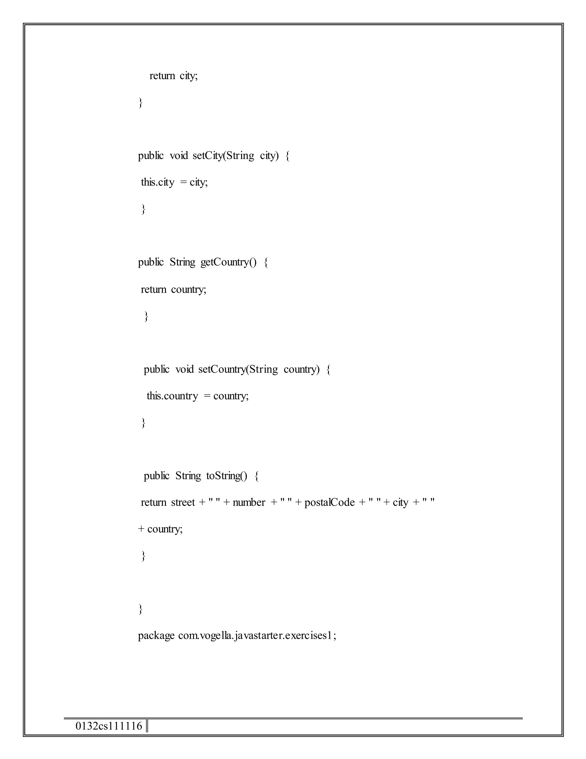 0132cs111116 
return city; 
} 
public void setCity(String city) { 
this.city = city; 
} 
public String getCountry() { 
return country; 
} 
public void setCountry(String country) { 
this.country = country; 
} 
public String toString() { 
return street + " " + number + " " + postalCode + " " + city + " " 
+ country; 
} 
} 
package com.vogella.javastarter.exercises1; 
 