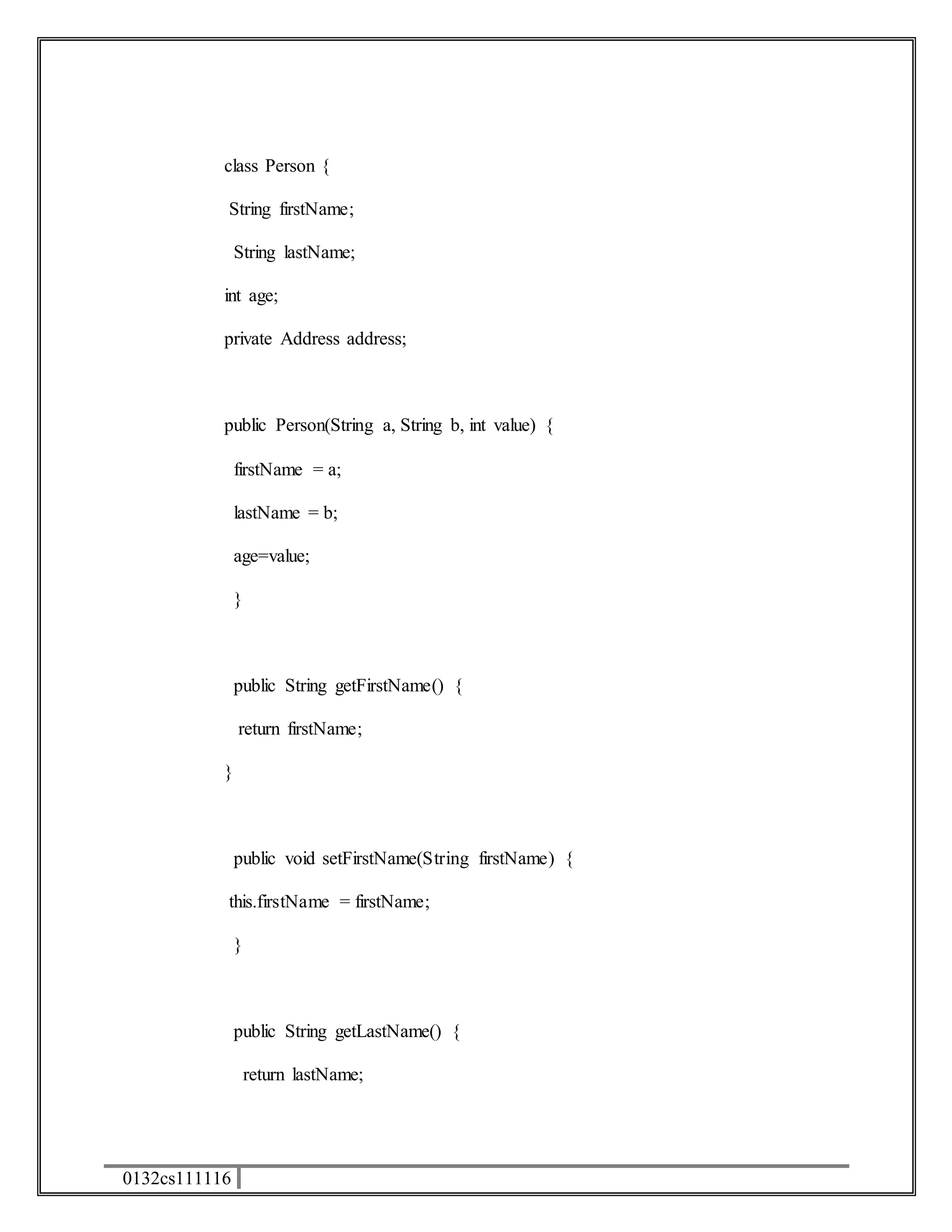 class Person { 
String firstName; 
0132cs111116 
String lastName; 
int age; 
private Address address; 
public Person(String a, String b, int value) { 
firstName = a; 
lastName = b; 
age=value; 
} 
public String getFirstName() { 
return firstName; 
} 
public void setFirstName(String firstName) { 
this.firstName = firstName; 
} 
public String getLastName() { 
return lastName; 
 