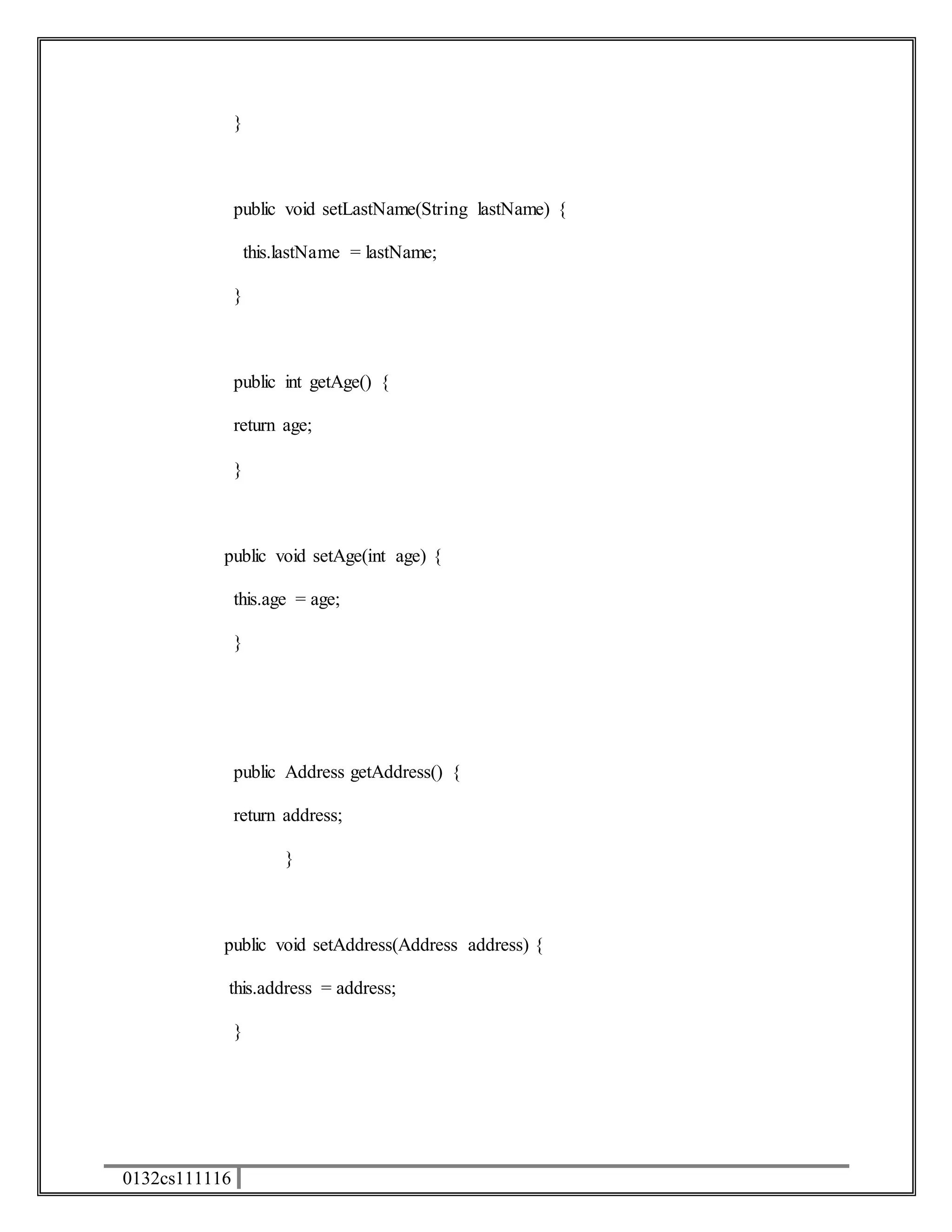0132cs111116 
} 
public void setLastName(String lastName) { 
this.lastName = lastName; 
} 
public int getAge() { 
return age; 
} 
public void setAge(int age) { 
this.age = age; 
} 
public Address getAddress() { 
return address; 
} 
public void setAddress(Address address) { 
this.address = address; 
} 
 