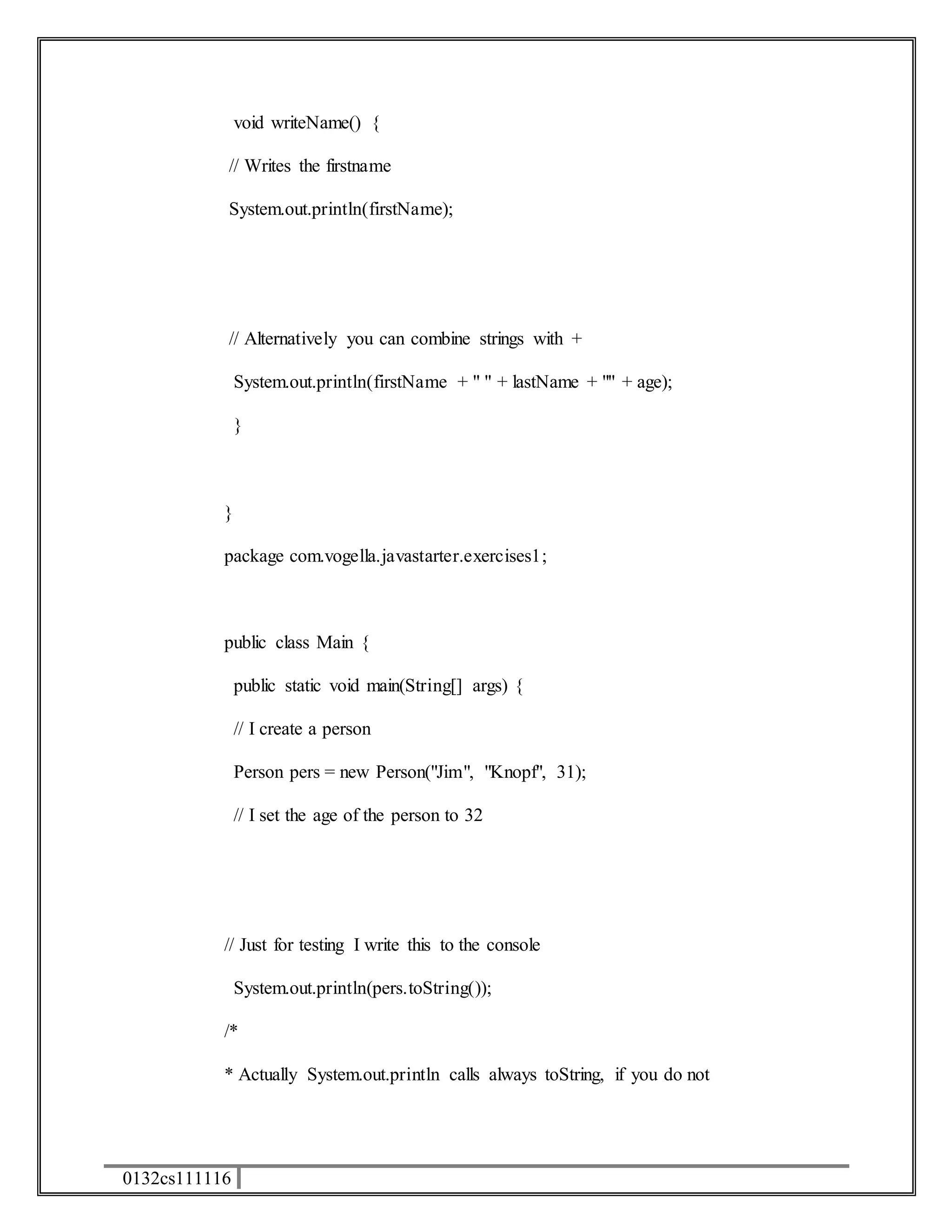 0132cs111116 
void writeName() { 
// Writes the firstname 
System.out.println(firstName); 
// Alternatively you can combine strings with + 
System.out.println(firstName + " " + lastName + "" + age); 
} 
} 
package com.vogella.javastarter.exercises1; 
public class Main { 
public static void main(String[] args) { 
// I create a person 
Person pers = new Person("Jim", "Knopf", 31); 
// I set the age of the person to 32 
// Just for testing I write this to the console 
System.out.println(pers.toString()); 
/* 
* Actually System.out.println calls always toString, if you do not 
 