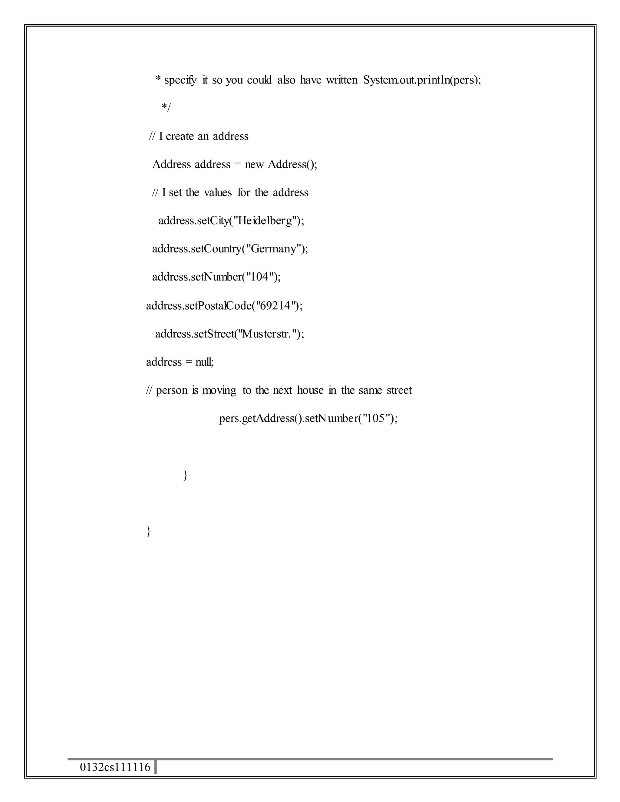 0132cs111116 
* specify it so you could also have written System.out.println(pers); 
*/ 
// I create an address 
Address address = new Address(); 
// I set the values for the address 
address.setCity("Heidelberg"); 
address.setCountry("Germany"); 
address.setNumber("104"); 
address.setPostalCode("69214"); 
address.setStreet("Musterstr."); 
address = null; 
// person is moving to the next house in the same street 
pers.getAddress().setNumber("105"); 
} 
} 
 