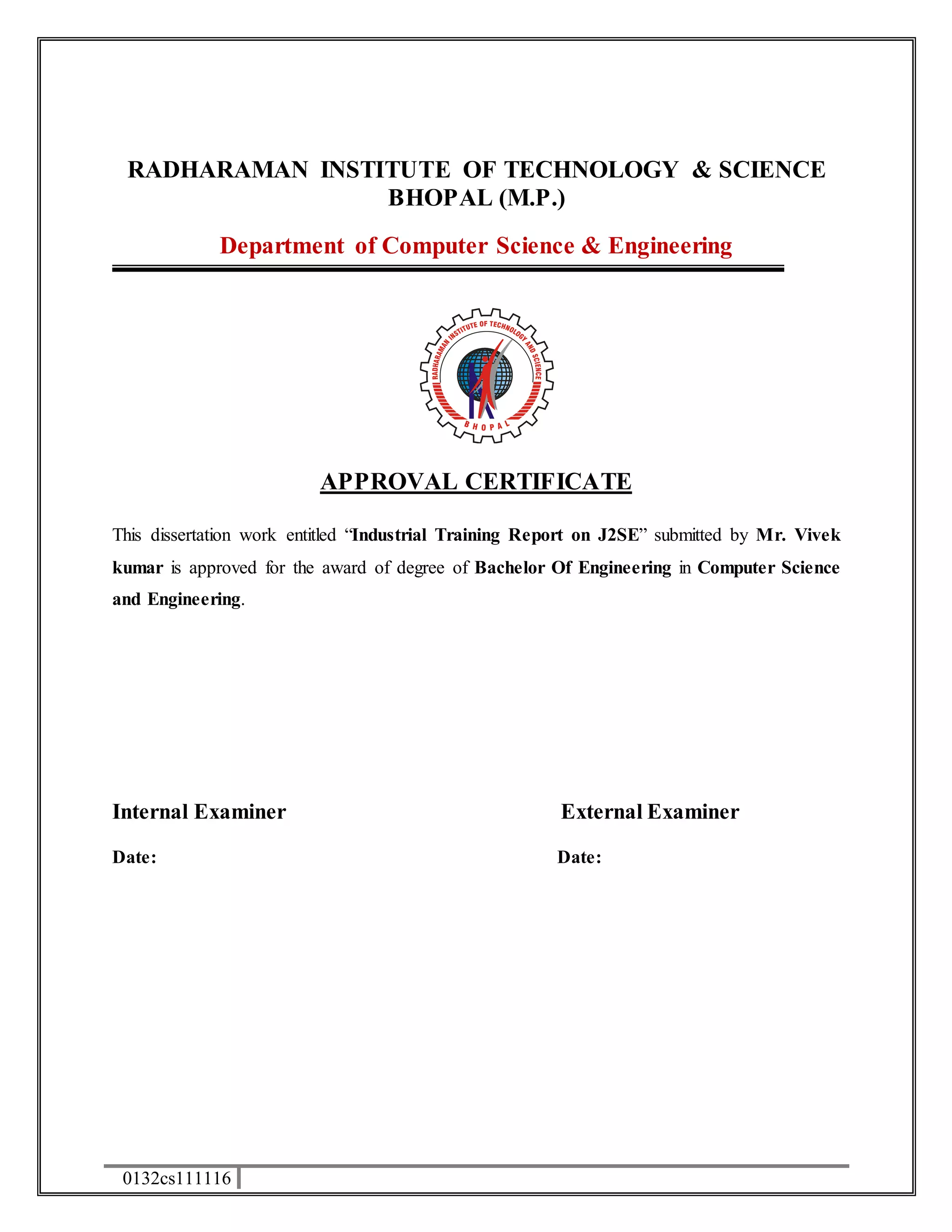 RADHARAMAN INSTITUTE OF TECHNOLOGY & SCIENCE 
0132cs111116 
BHOPAL (M.P.) 
Department of Computer Science & Engineering 
APPROVAL CERTIFICATE 
This dissertation work entitled “Industrial Training Report on J2SE” submitted by Mr. Vivek 
kumar is approved for the award of degree of Bachelor Of Engineering in Computer Science 
and Engineering. 
Internal Examiner External Examiner 
Date: Date: 
 