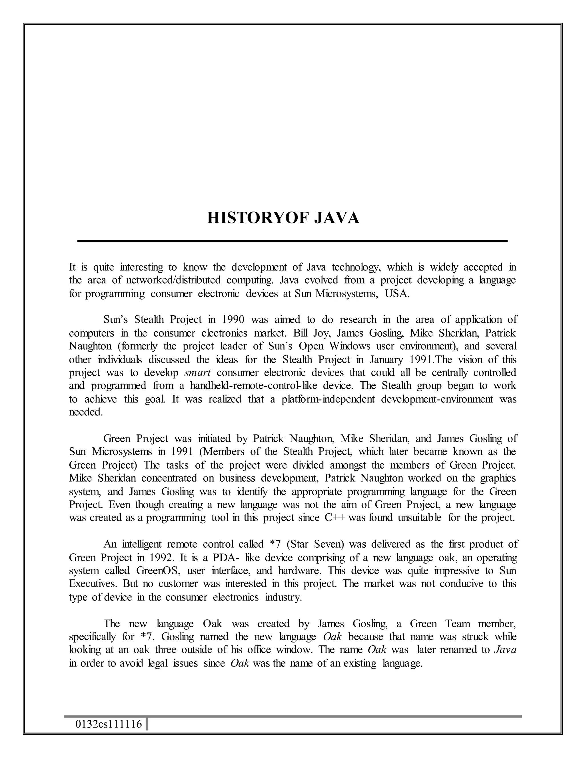 0132cs111116 
HISTORYOF JAVA 
It is quite interesting to know the development of Java technology, which is widely accepted in 
the area of networked/distributed computing. Java evolved from a project developing a language 
for programming consumer electronic devices at Sun Microsystems, USA. 
Sun’s Stealth Project in 1990 was aimed to do research in the area of application of 
computers in the consumer electronics market. Bill Joy, James Gosling, Mike Sheridan, Patrick 
Naughton (formerly the project leader of Sun’s Open Windows user environment), and several 
other individuals discussed the ideas for the Stealth Project in January 1991.The vision of this 
project was to develop smart consumer electronic devices that could all be centrally controlled 
and programmed from a handheld-remote-control-like device. The Stealth group began to work 
to achieve this goal. It was realized that a platform-independent development-environment was 
needed. 
Green Project was initiated by Patrick Naughton, Mike Sheridan, and James Gosling of 
Sun Microsystems in 1991 (Members of the Stealth Project, which later became known as the 
Green Project) The tasks of the project were divided amongst the members of Green Project. 
Mike Sheridan concentrated on business development, Patrick Naughton worked on the graphics 
system, and James Gosling was to identify the appropriate programming language for the Green 
Project. Even though creating a new language was not the aim of Green Project, a new language 
was created as a programming tool in this project since C++ was found unsuitable for the project. 
An intelligent remote control called *7 (Star Seven) was delivered as the first product of 
Green Project in 1992. It is a PDA- like device comprising of a new language oak, an operating 
system called GreenOS, user interface, and hardware. This device was quite impressive to Sun 
Executives. But no customer was interested in this project. The market was not conducive to this 
type of device in the consumer electronics industry. 
The new language Oak was created by James Gosling, a Green Team member, 
specifically for *7. Gosling named the new language Oak because that name was struck while 
looking at an oak three outside of his office window. The name Oak was later renamed to Java 
in order to avoid legal issues since Oak was the name of an existing language. 
 