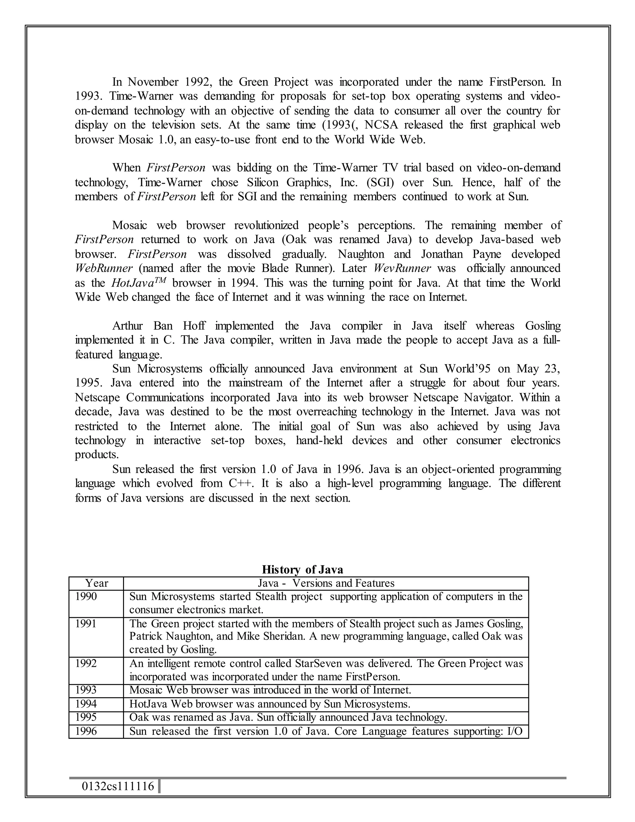 In November 1992, the Green Project was incorporated under the name FirstPerson. In 
1993. Time-Warner was demanding for proposals for set-top box operating systems and video-on- 
demand technology with an objective of sending the data to consumer all over the country for 
display on the television sets. At the same time (1993(, NCSA released the first graphical web 
browser Mosaic 1.0, an easy-to-use front end to the World Wide Web. 
When FirstPerson was bidding on the Time-Warner TV trial based on video-on-demand 
technology, Time-Warner chose Silicon Graphics, Inc. (SGI) over Sun. Hence, half of the 
members of FirstPerson left for SGI and the remaining members continued to work at Sun. 
Mosaic web browser revolutionized people’s perceptions. The remaining member of 
FirstPerson returned to work on Java (Oak was renamed Java) to develop Java-based web 
browser. FirstPerson was dissolved gradually. Naughton and Jonathan Payne developed 
WebRunner (named after the movie Blade Runner). Later WevRunner was officially announced 
as the HotJavaTM browser in 1994. This was the turning point for Java. At that time the World 
Wide Web changed the face of Internet and it was winning the race on Internet. 
Arthur Ban Hoff implemented the Java compiler in Java itself whereas Gosling 
implemented it in C. The Java compiler, written in Java made the people to accept Java as a full-featured 
language. 
Sun Microsystems officially announced Java environment at Sun World’95 on May 23, 
1995. Java entered into the mainstream of the Internet after a struggle for about four years. 
Netscape Communications incorporated Java into its web browser Netscape Navigator. Within a 
decade, Java was destined to be the most overreaching technology in the Internet. Java was not 
restricted to the Internet alone. The initial goal of Sun was also achieved by using Java 
technology in interactive set-top boxes, hand-held devices and other consumer electronics 
products. 
Sun released the first version 1.0 of Java in 1996. Java is an object-oriented programming 
language which evolved from C++. It is also a high-level programming language. The different 
forms of Java versions are discussed in the next section. 
0132cs111116 
History of Java 
Year Java - Versions and Features 
1990 Sun Microsystems started Stealth project supporting application of computers in the 
consumer electronics market. 
1991 The Green project started with the members of Stealth project such as James Gosling, 
Patrick Naughton, and Mike Sheridan. A new programming language, called Oak was 
created by Gosling. 
1992 An intelligent remote control called StarSeven was delivered. The Green Project was 
incorporated was incorporated under the name FirstPerson. 
1993 Mosaic Web browser was introduced in the world of Internet. 
1994 HotJava Web browser was announced by Sun Microsystems. 
1995 Oak was renamed as Java. Sun officially announced Java technology. 
1996 Sun released the first version 1.0 of Java. Core Language features supporting: I/O 
 