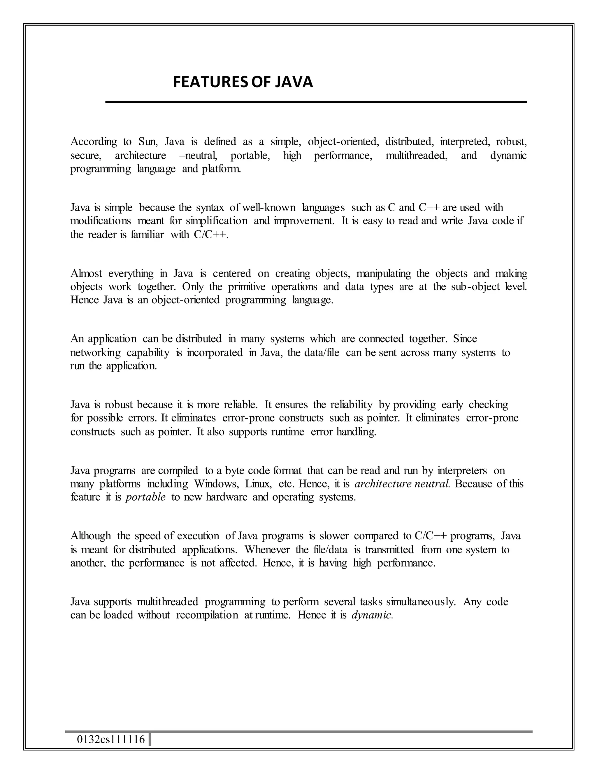 0132cs111116 
FEATURES OF JAVA 
According to Sun, Java is defined as a simple, object-oriented, distributed, interpreted, robust, 
secure, architecture –neutral, portable, high performance, multithreaded, and dynamic 
programming language and platform. 
Java is simple because the syntax of well-known languages such as C and C++ are used with 
modifications meant for simplification and improvement. It is easy to read and write Java code if 
the reader is familiar with C/C++. 
Almost everything in Java is centered on creating objects, manipulating the objects and making 
objects work together. Only the primitive operations and data types are at the sub-object level. 
Hence Java is an object-oriented programming language. 
An application can be distributed in many systems which are connected together. Since 
networking capability is incorporated in Java, the data/file can be sent across many systems to 
run the application. 
Java is robust because it is more reliable. It ensures the reliability by providing early checking 
for possible errors. It eliminates error-prone constructs such as pointer. It eliminates error-prone 
constructs such as pointer. It also supports runtime error handling. 
Java programs are compiled to a byte code format that can be read and run by interpreters on 
many platforms including Windows, Linux, etc. Hence, it is architecture neutral. Because of this 
feature it is portable to new hardware and operating systems. 
Although the speed of execution of Java programs is slower compared to C/C++ programs, Java 
is meant for distributed applications. Whenever the file/data is transmitted from one system to 
another, the performance is not affected. Hence, it is having high performance. 
Java supports multithreaded programming to perform several tasks simultaneously. Any code 
can be loaded without recompilation at runtime. Hence it is dynamic. 
