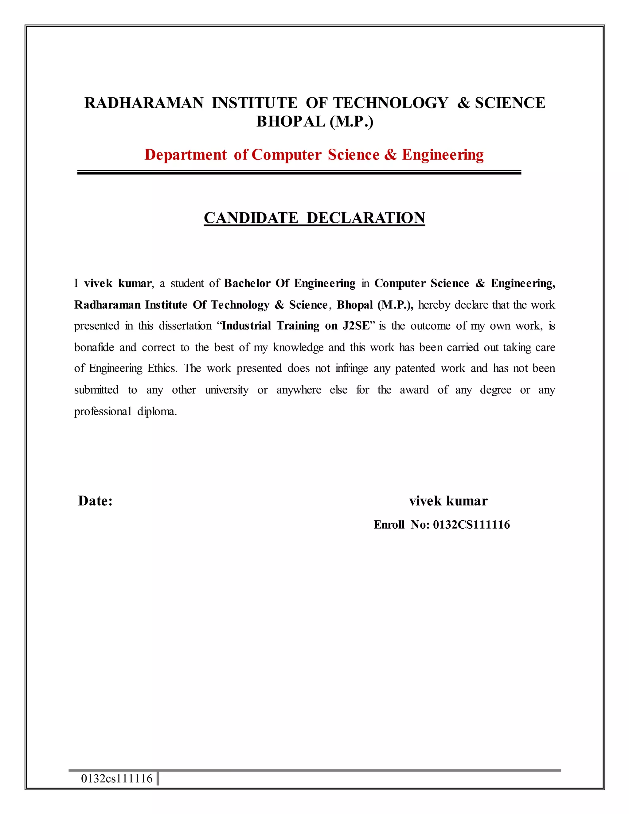 RADHARAMAN INSTITUTE OF TECHNOLOGY & SCIENCE 
0132cs111116 
BHOPAL (M.P.) 
Department of Computer Science & Engineering 
CANDIDATE DECLARATION 
I vivek kumar, a student of Bachelor Of Engineering in Computer Science & Engineering, 
Radharaman Institute Of Technology & Science, Bhopal (M.P.), hereby declare that the work 
presented in this dissertation “Industrial Training on J2SE” is the outcome of my own work, is 
bonafide and correct to the best of my knowledge and this work has been carried out taking care 
of Engineering Ethics. The work presented does not infringe any patented work and has not been 
submitted to any other university or anywhere else for the award of any degree or any 
professional diploma. 
Date: vivek kumar 
Enroll No: 0132CS111116 
 