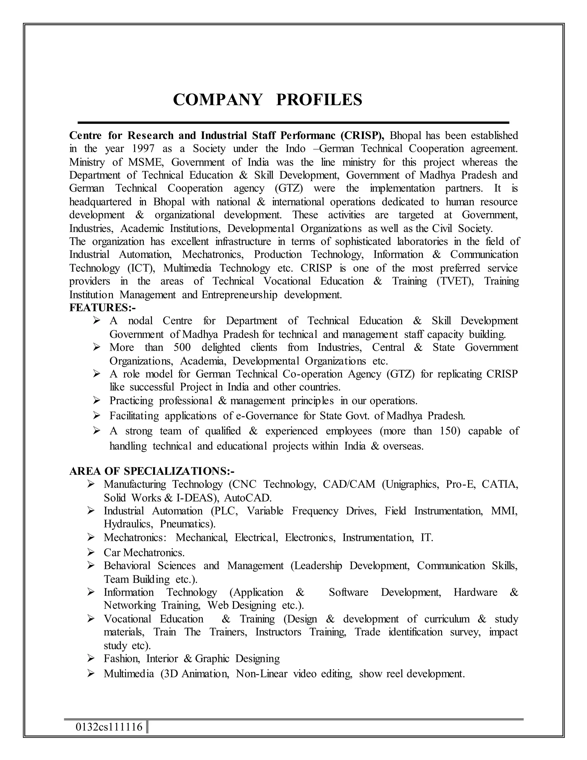 0132cs111116 
COMPANY PROFILES 
Centre for Research and Industrial Staff Performanc (CRISP), Bhopal has been established 
in the year 1997 as a Society under the Indo –German Technical Cooperation agreement. 
Ministry of MSME, Government of India was the line ministry for this project whereas the 
Department of Technical Education & Skill Development, Government of Madhya Pradesh and 
German Technical Cooperation agency (GTZ) were the implementation partners. It is 
headquartered in Bhopal with national & international operations dedicated to human resource 
development & organizational development. These activities are targeted at Government, 
Industries, Academic Institutions, Developmental Organizations as well as the Civil Society. 
The organization has excellent infrastructure in terms of sophisticated laboratories in the field of 
Industrial Automation, Mechatronics, Production Technology, Information & Communication 
Technology (ICT), Multimedia Technology etc. CRISP is one of the most preferred service 
providers in the areas of Technical Vocational Education & Training (TVET), Training 
Institution Management and Entrepreneurship development. 
FEATURES:- 
 A nodal Centre for Department of Technical Education & Skill Development 
Government of Madhya Pradesh for technical and management staff capacity building. 
 More than 500 delighted clients from Industries, Central & State Government 
Organizations, Academia, Developmental Organizations etc. 
 A role model for German Technical Co-operation Agency (GTZ) for replicating CRISP 
like successful Project in India and other countries. 
 Practicing professional & management principles in our operations. 
 Facilitating applications of e-Governance for State Govt. of Madhya Pradesh. 
 A strong team of qualified & experienced employees (more than 150) capable of 
handling technical and educational projects within India & overseas. 
AREA OF SPECIALIZATIONS:- 
 Manufacturing Technology (CNC Technology, CAD/CAM (Unigraphics, Pro-E, CATIA, 
Solid Works & I-DEAS), AutoCAD. 
 Industrial Automation (PLC, Variable Frequency Drives, Field Instrumentation, MMI, 
Hydraulics, Pneumatics). 
 Mechatronics: Mechanical, Electrical, Electronics, Instrumentation, IT. 
 Car Mechatronics. 
 Behavioral Sciences and Management (Leadership Development, Communication Skills, 
Team Building etc.). 
 Information Technology (Application & Software Development, Hardware & 
Networking Training, Web Designing etc.). 
 Vocational Education & Training (Design & development of curriculum & study 
materials, Train The Trainers, Instructors Training, Trade identification survey, impact 
study etc). 
 Fashion, Interior & Graphic Designing 
 Multimedia (3D Animation, Non-Linear video editing, show reel development. 
 