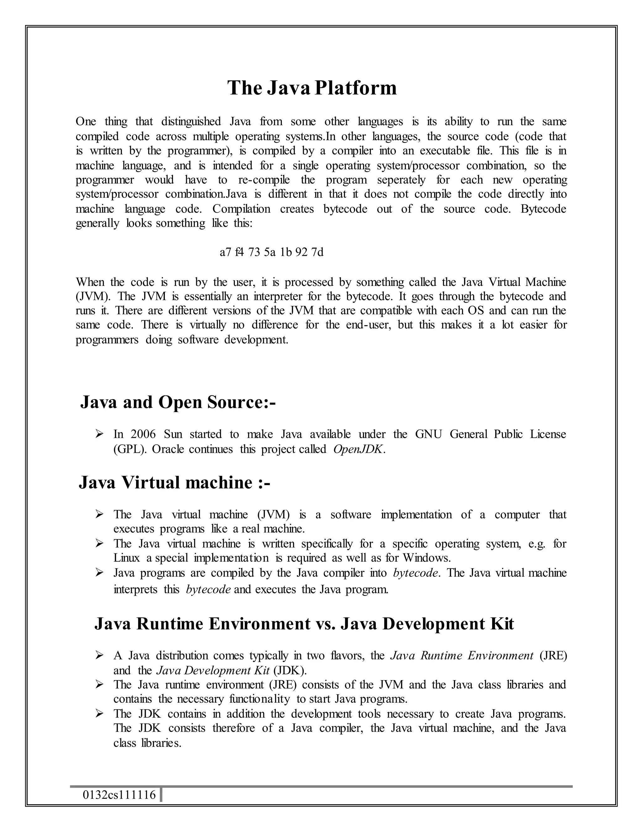 0132cs111116 
The Java Platform 
One thing that distinguished Java from some other languages is its ability to run the same 
compiled code across multiple operating systems.In other languages, the source code (code that 
is written by the programmer), is compiled by a compiler into an executable file. This file is in 
machine language, and is intended for a single operating system/processor combination, so the 
programmer would have to re-compile the program seperately for each new operating 
system/processor combination.Java is different in that it does not compile the code directly into 
machine language code. Compilation creates bytecode out of the source code. Bytecode 
generally looks something like this: 
a7 f4 73 5a 1b 92 7d 
When the code is run by the user, it is processed by something called the Java Virtual Machine 
(JVM). The JVM is essentially an interpreter for the bytecode. It goes through the bytecode and 
runs it. There are different versions of the JVM that are compatible with each OS and can run the 
same code. There is virtually no difference for the end-user, but this makes it a lot easier for 
programmers doing software development. 
Java and Open Source:- 
 In 2006 Sun started to make Java available under the GNU General Public License 
(GPL). Oracle continues this project called OpenJDK. 
Java Virtual machine :- 
 The Java virtual machine (JVM) is a software implementation of a computer that 
executes programs like a real machine. 
 The Java virtual machine is written specifically for a specific operating system, e.g. for 
Linux a special implementation is required as well as for Windows. 
 Java programs are compiled by the Java compiler into bytecode. The Java virtual machine 
interprets this bytecode and executes the Java program. 
Java Runtime Environment vs. Java Development Kit 
 A Java distribution comes typically in two flavors, the Java Runtime Environment (JRE) 
and the Java Development Kit (JDK). 
 The Java runtime environment (JRE) consists of the JVM and the Java class libraries and 
contains the necessary functionality to start Java programs. 
 The JDK contains in addition the development tools necessary to create Java programs. 
The JDK consists therefore of a Java compiler, the Java virtual machine, and the Java 
class libraries. 
 