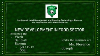 Institute of Hotel Management and Catering Technology, Silvassa
B.Sc. (HOSPITALITY & HOTEL ADMISTRATION) – VI
NEW DEVELOPMENT IN FOOD SECTOR
1. Presented By:
a. Vivek
Santosh
Saxena
i. (2141212
008)
Under the Guidance of :
Ms. Florence
Joseph
 