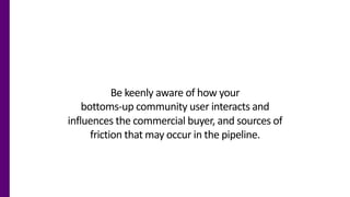 Be keenly aware of how your
bottoms-up community user interacts and
influences the commercial buyer, and sources of
fricti...