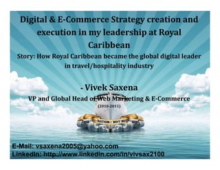 Digital & E-Commerce Strategy creation and
execution in my leadership at Royal
Caribbean

Story: How Royal Caribbean became the global digital leader
in travel/hospitality industry

- Vivek Saxena

VP and Global Head of Web Marketing & E-Commerce
(2010-2011)

E-Mail: vsaxena2005@yahoo.com
LinkedIn: http://www.linkedin.com/in/vivsax2100

 