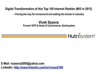 1 1
Digital Transformation of this Top 100 Internet Retailer (#93 in 2012)
– Paving the way for turnaround and setting the trends in industry
Vivek Saxena
Former SVP & Head of eCommerce, Nutrisystem
E-Mail: vsaxena2005@yahoo.com
LinkedIn: http://www.linkedin.com/in/vivsax2100
 