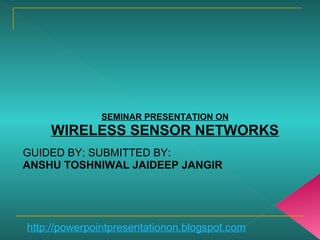 SEMINAR PRESENTATION ON
WIRELESS SENSOR NETWORKS
GUIDED BY: SUBMITTED BY:
ANSHU TOSHNIWAL JAIDEEP JANGIR
http://powerpointpresentationon.blogspot.com
 