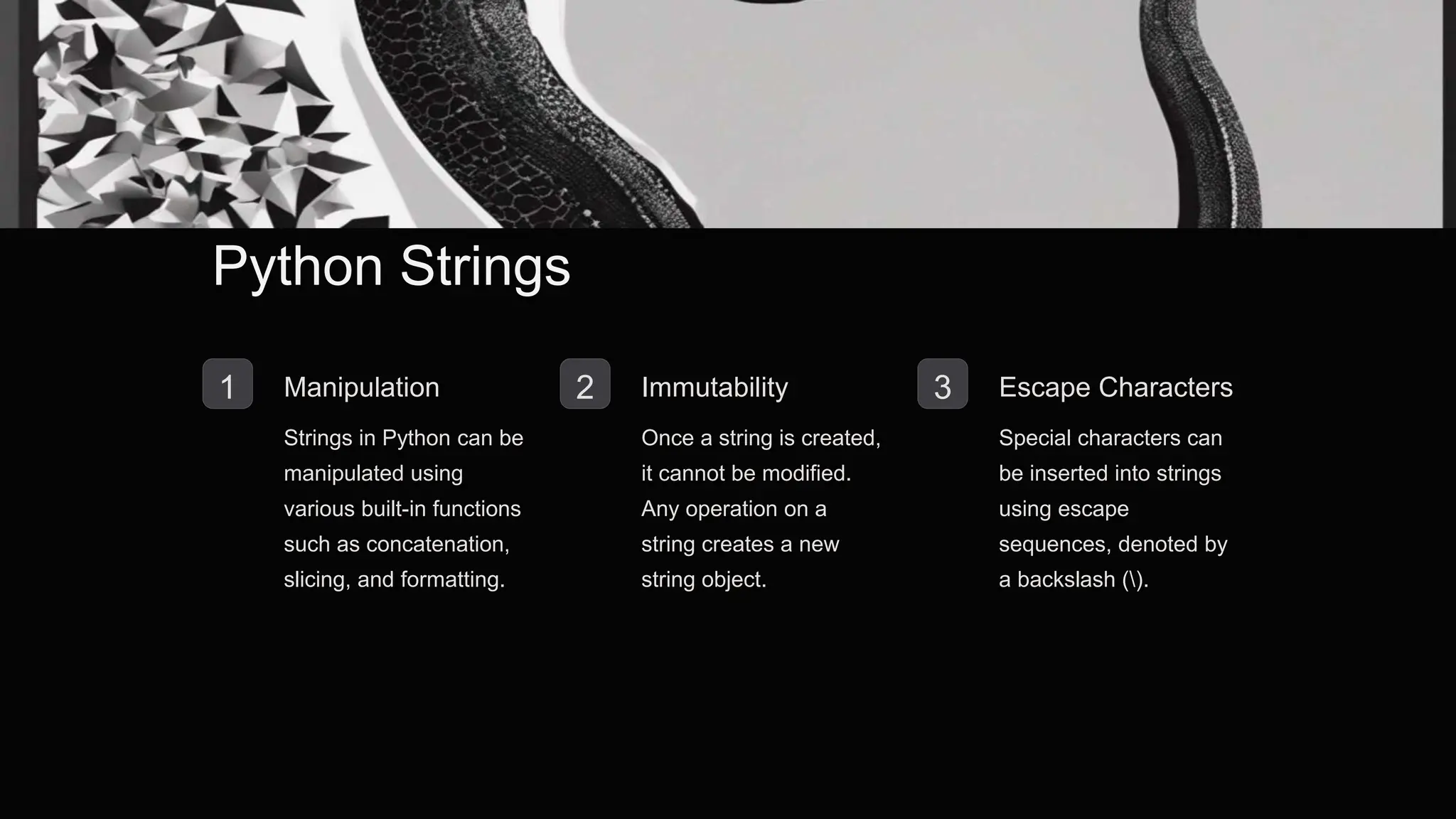 Python Strings
1 Manipulation
Strings in Python can be
manipulated using
various built-in functions
such as concatenation,
slicing, and formatting.
2 Immutability
Once a string is created,
it cannot be modified.
Any operation on a
string creates a new
string object.
3 Escape Characters
Special characters can
be inserted into strings
using escape
sequences, denoted by
a backslash ().
 