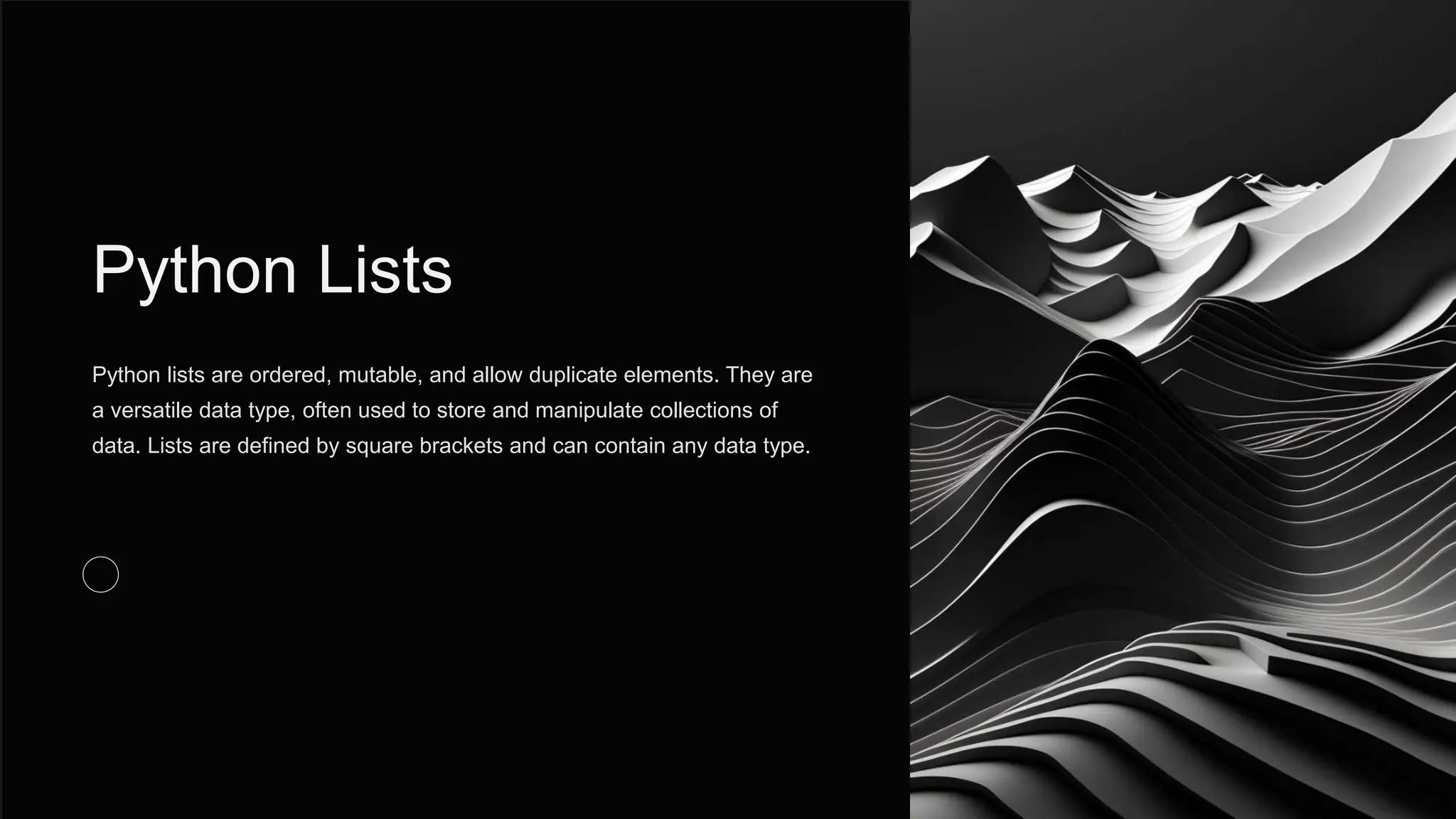 Python Lists
Python lists are ordered, mutable, and allow duplicate elements. They are
a versatile data type, often used to store and manipulate collections of
data. Lists are defined by square brackets and can contain any data type.
 