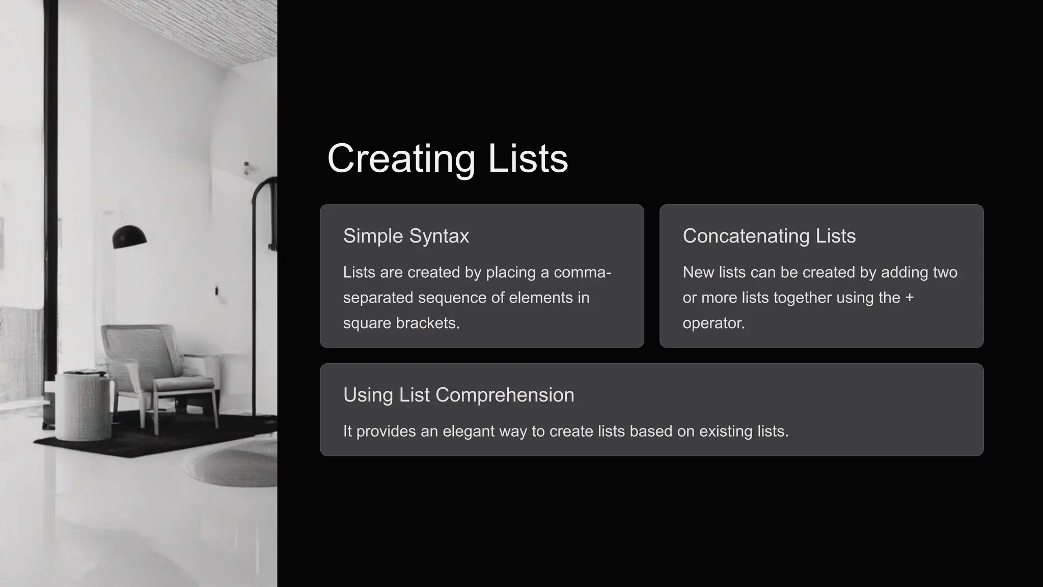Creating Lists
Simple Syntax
Lists are created by placing a comma-
separated sequence of elements in
square brackets.
Concatenating Lists
New lists can be created by adding two
or more lists together using the +
operator.
Using List Comprehension
It provides an elegant way to create lists based on existing lists.
 