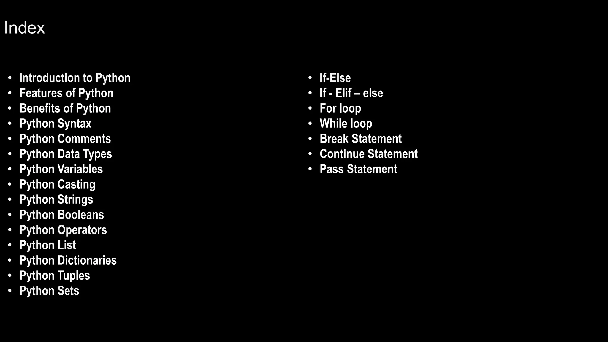 Index
• Introduction to Python
• Features of Python
• Benefits of Python
• Python Syntax
• Python Comments
• Python Data Types
• Python Variables
• Python Casting
• Python Strings
• Python Booleans
• Python Operators
• Python List
• Python Dictionaries
• Python Tuples
• Python Sets
• If-Else
• If - Elif – else
• For loop
• While loop
• Break Statement
• Continue Statement
• Pass Statement
 