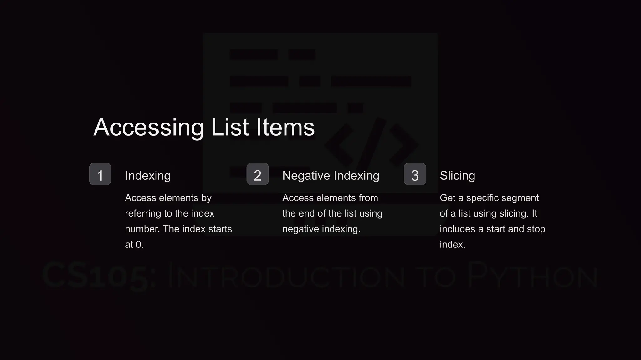 Accessing List Items
1 Indexing
Access elements by
referring to the index
number. The index starts
at 0.
2 Negative Indexing
Access elements from
the end of the list using
negative indexing.
3 Slicing
Get a specific segment
of a list using slicing. It
includes a start and stop
index.
 