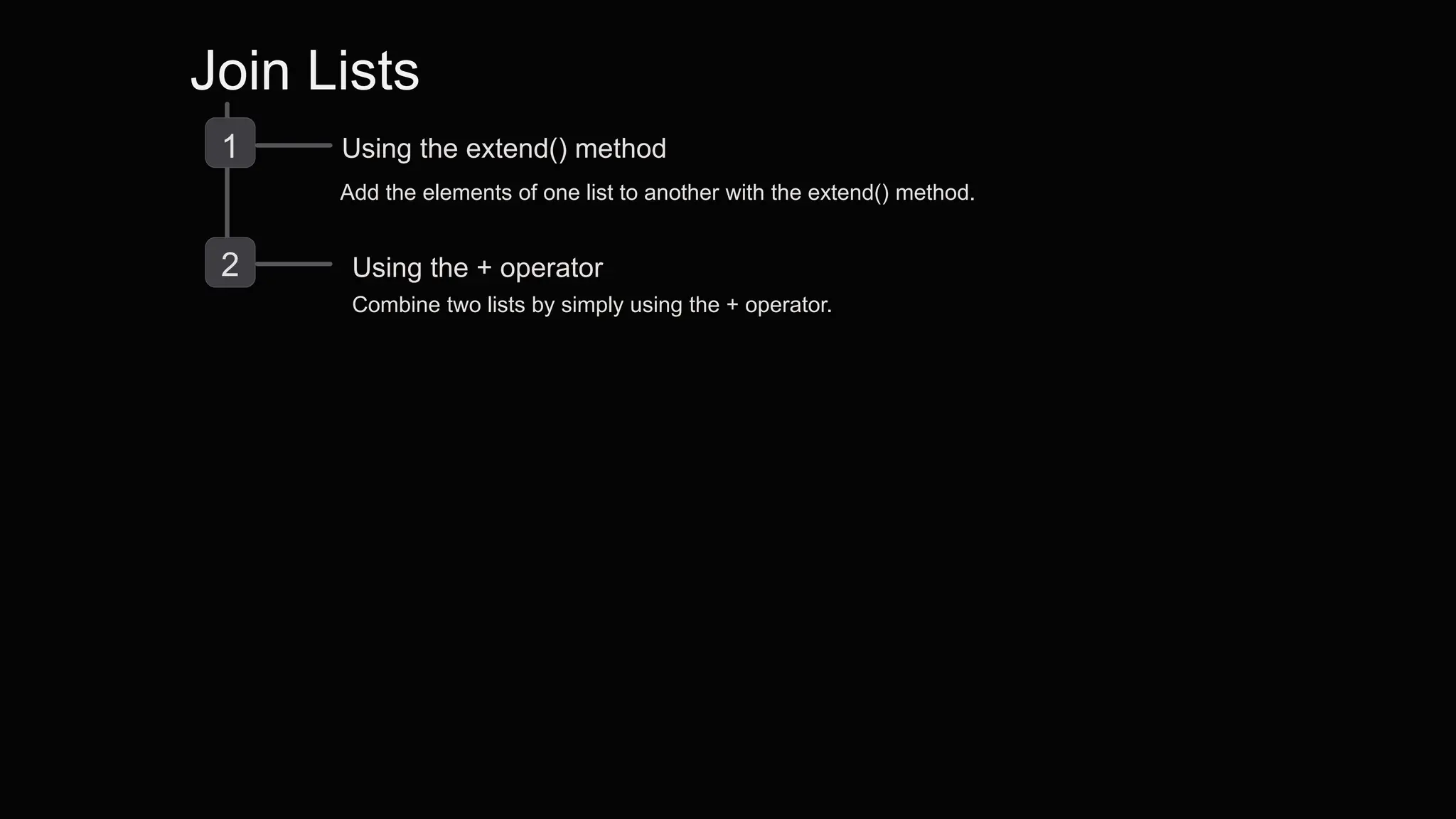 Join Lists
1 Using the extend() method
Add the elements of one list to another with the extend() method.
2 Using the + operator
Combine two lists by simply using the + operator.
 
