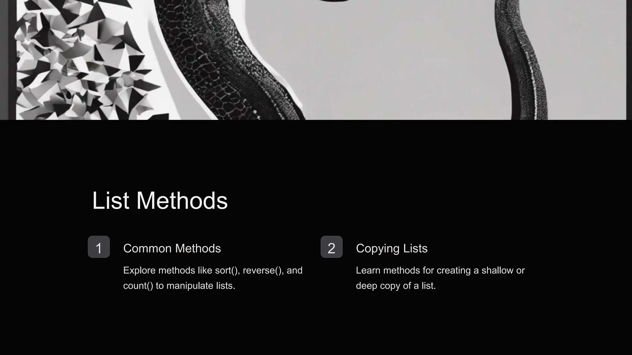 List Methods
1 Common Methods
Explore methods like sort(), reverse(), and
count() to manipulate lists.
2 Copying Lists
Learn methods for creating a shallow or
deep copy of a list.
 