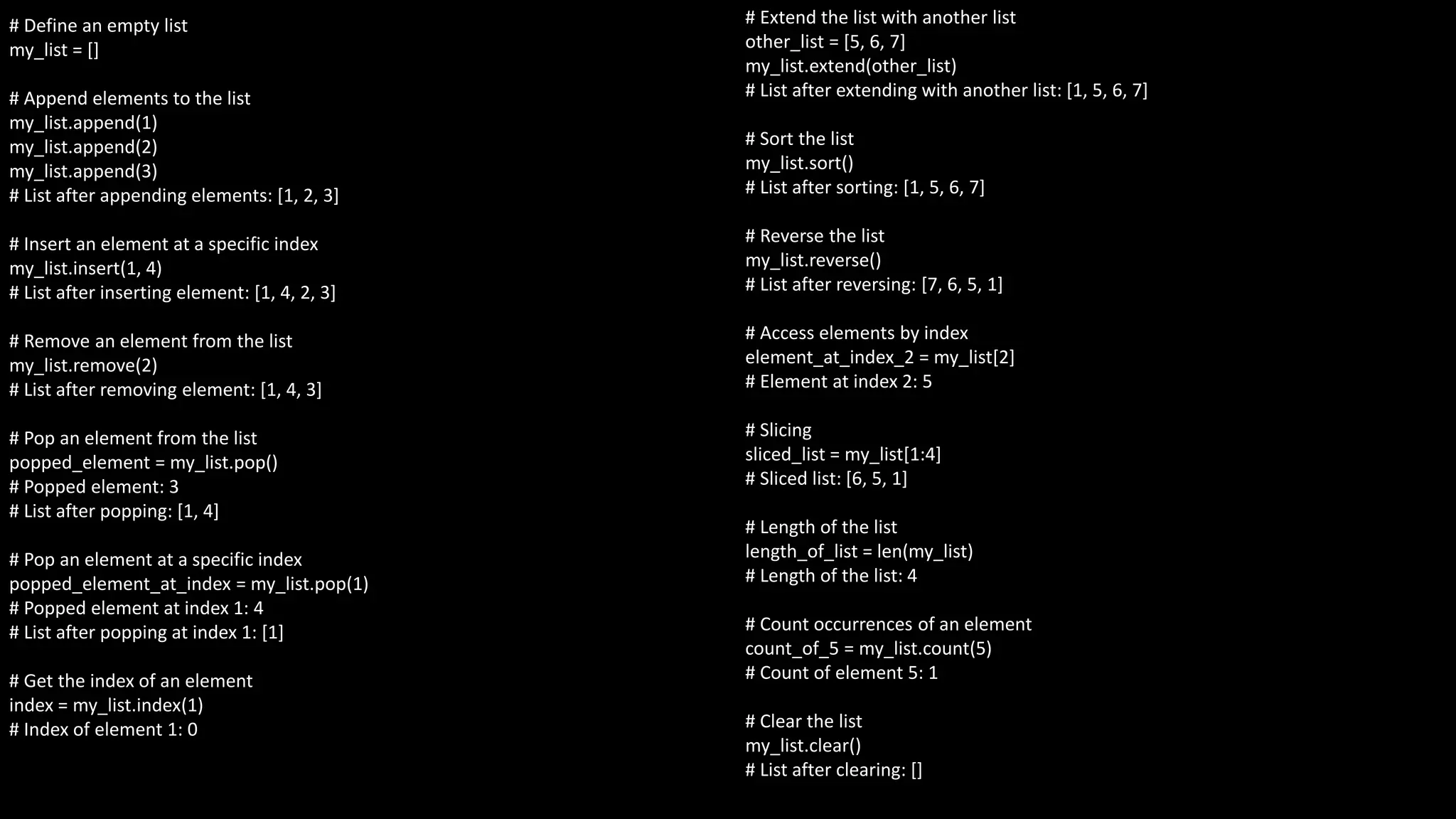 # Define an empty list
my_list = []
# Append elements to the list
my_list.append(1)
my_list.append(2)
my_list.append(3)
# List after appending elements: [1, 2, 3]
# Insert an element at a specific index
my_list.insert(1, 4)
# List after inserting element: [1, 4, 2, 3]
# Remove an element from the list
my_list.remove(2)
# List after removing element: [1, 4, 3]
# Pop an element from the list
popped_element = my_list.pop()
# Popped element: 3
# List after popping: [1, 4]
# Pop an element at a specific index
popped_element_at_index = my_list.pop(1)
# Popped element at index 1: 4
# List after popping at index 1: [1]
# Get the index of an element
index = my_list.index(1)
# Index of element 1: 0
# Extend the list with another list
other_list = [5, 6, 7]
my_list.extend(other_list)
# List after extending with another list: [1, 5, 6, 7]
# Sort the list
my_list.sort()
# List after sorting: [1, 5, 6, 7]
# Reverse the list
my_list.reverse()
# List after reversing: [7, 6, 5, 1]
# Access elements by index
element_at_index_2 = my_list[2]
# Element at index 2: 5
# Slicing
sliced_list = my_list[1:4]
# Sliced list: [6, 5, 1]
# Length of the list
length_of_list = len(my_list)
# Length of the list: 4
# Count occurrences of an element
count_of_5 = my_list.count(5)
# Count of element 5: 1
# Clear the list
my_list.clear()
# List after clearing: []
 