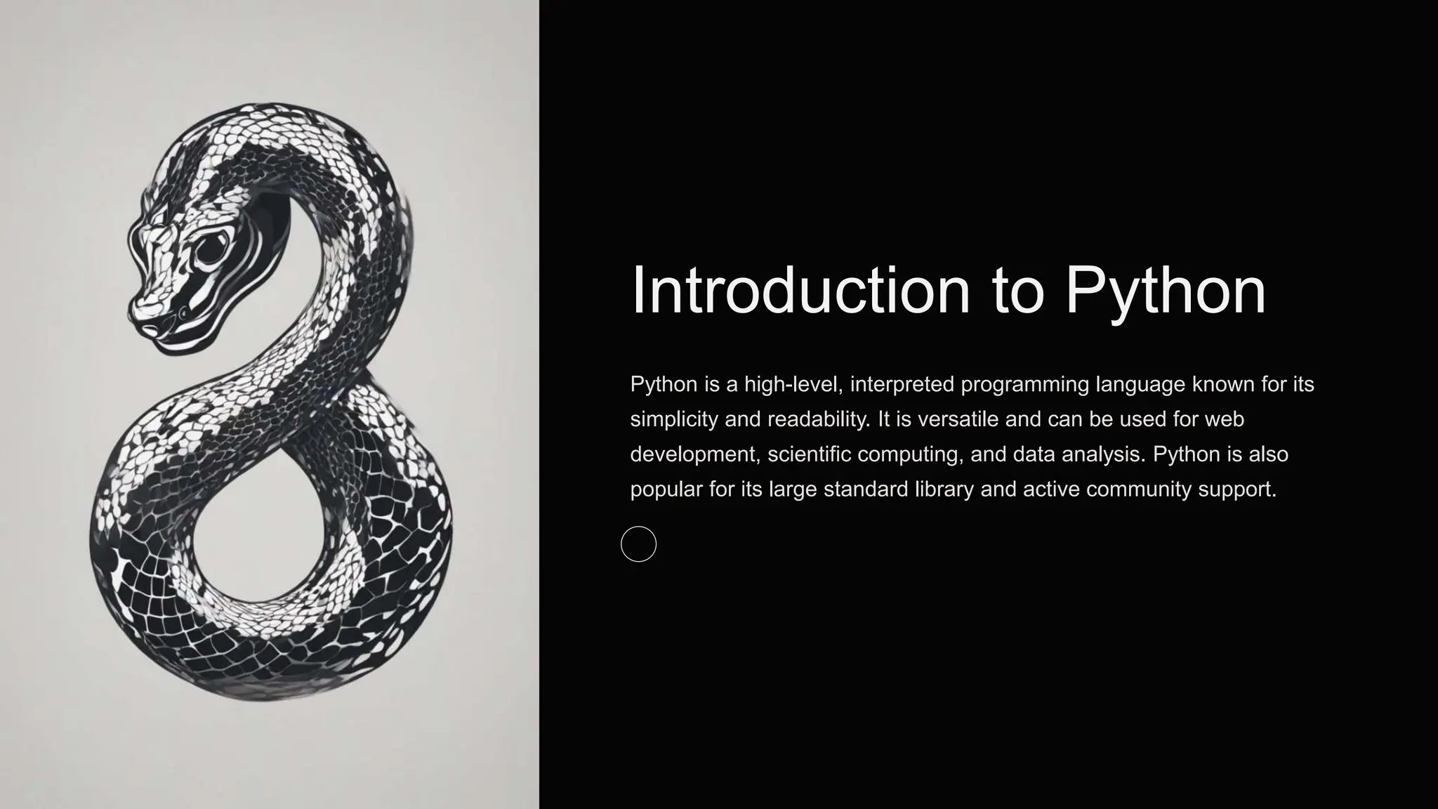 Introduction to Python
Python is a high-level, interpreted programming language known for its
simplicity and readability. It is versatile and can be used for web
development, scientific computing, and data analysis. Python is also
popular for its large standard library and active community support.
 