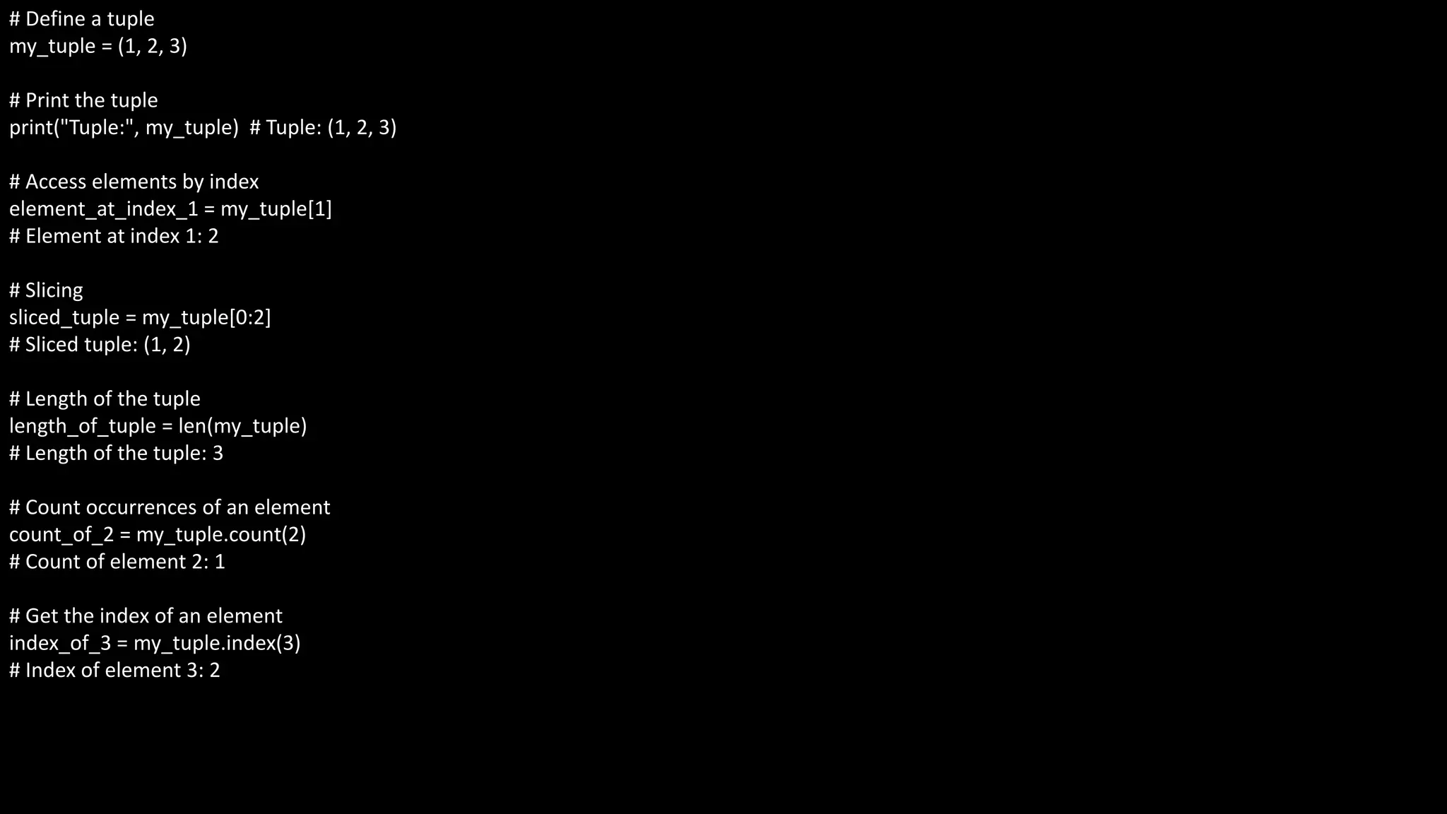# Define a tuple
my_tuple = (1, 2, 3)
# Print the tuple
print("Tuple:", my_tuple) # Tuple: (1, 2, 3)
# Access elements by index
element_at_index_1 = my_tuple[1]
# Element at index 1: 2
# Slicing
sliced_tuple = my_tuple[0:2]
# Sliced tuple: (1, 2)
# Length of the tuple
length_of_tuple = len(my_tuple)
# Length of the tuple: 3
# Count occurrences of an element
count_of_2 = my_tuple.count(2)
# Count of element 2: 1
# Get the index of an element
index_of_3 = my_tuple.index(3)
# Index of element 3: 2
 